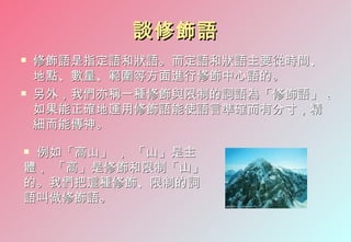 談修飾語
   修飾語是指定語和狀語。而定語和狀語主要從時間、
    地點、數量、範圍等方面進行修飾中心語的。
   另外，我們亦稱一種修飾與限制的詞語為「修飾語」 。
    如果能正確地運用修飾語能使語言準確而有分寸，精
    細而能傳神。

例如「高山」 ， 「山」是主
體， 「高」是修飾和限制「山」
的。我們把這種修飾、限制的詞
語叫做修飾語。
 