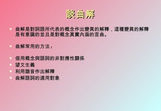 談曲解
   曲解是對詞語所代表的概念作出變異的解釋，這種變異的解釋
    是有意識的並且是對概念真實內涵的歪曲。

   曲解常用的方法 :

   借用概念與語詞的非對應性關係
   望文生義
   利用諧音作出解釋
   曲解語詞的適用對象
 