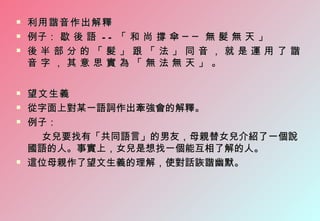    利用諧音作出解釋
   例子： 歇 後 語 - - 「 和 尚 撐 傘 ─ ─ 無 髮 無 天 」
   後半部分的「髮」跟「法」同音，就是運用了諧
    音字，其意思實為「無法無天」。

   望文生義
   從字面上對某一語詞作出牽強會的解釋。
   例子：
     女兒要找有「共同語言」的男友，母親替女兒介紹了一個說
    國語的人。事實上，女兒是想找一個能互相了解的人。
   這位母親作了望文生義的理解，使對話詼諧幽默。
 