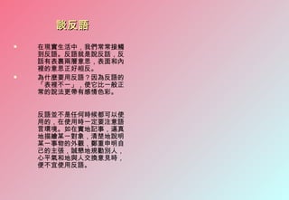 談反語
   在現實生活中，我們常常接觸
    到反語。反語就是說反話，反
    話有表裹兩層意思，表面和內
    裡的意思正好相反。
   為什麼要用反語？因為反語的
    「表裡不一」，使它比一般正
    常的說法更帶有感情色彩。


    反語並不是任何時候都可以使
    用的，在使用時一定要注意語
    言環境。如在實地記事，逼真
    地描繪某一對象，清楚地說明
    某一事物的外觀，鄭重申明自
    己的主張，誠懇地規勸別人，
    心平氣和地與人交換意見時，
    便不宜使用反語。
 