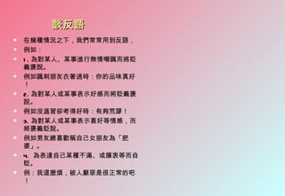 談反語
   在幾種情況之下，我們常常用到反語，
   例如：
   1 . 為對某人、某事進行無情嘲諷而將貶
    義褒說。
   例如諷刺朋友衣著過時：你的品味真好
    ！
   2. 為對某人或某事表示好感而將貶義褒
    說。
   例如沒溫習卻考得好時：有夠荒謬！
   3. 為對某人或某事表示喜好等情感，而
    將褒義貶說。
   例如男友總喜歡稱自己女朋友為「肥
    婆」。
   4. 為表達自己某種不滿、或隱衷等而自
    貶。
   例：我這麼煩，被人厭惡是很正常的吧
    ！
 