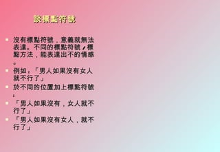 談標點符號

   沒有標點符號，意義就無法
    表達。不同的標點符號 / 標
    點方法，能表達出不的情感
    。
   例如 : 「男人如果沒有女人
    就不行了」
   於不同的位置加上標點符號
    :
   「男人如果沒有，女人就不
    行了」
   「男人如果沒有女人，就不
    行了」
 