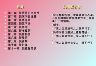 目錄             談標點符號
   第一章 談語言的交際性
                  沒有標點符號，意義就無法表達。
   第二章 談漢字的性質
                  不同的標點符號及標點方法，能表
   第三章 談共同語      達出不的情感。
   第四章 談正字法      例子 :
   第五章 談語序       「男人如果沒有女人就不行了」
   第六章 談多義詞      於不同的位置加上標點符號 :
   第七章 談修飾語      「男人如果沒有，女人就不行了
   第八章 談反語       」
   第九章 談曲解       「男人如果沒有女人，就不行了
   第十章 談對偶       」
   第十一章 談標點符號
 