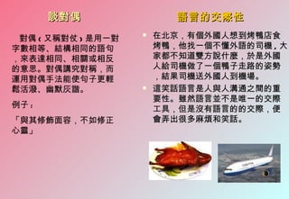 談對偶                 語言的交際性

 對偶 ( 又稱對仗 ) 是用一對
                       在北京，有個外國人想到烤鴨店食
字數相等、結構相同的語句            烤鴨，他找一個不懂外語的司機 , 大
，來表達相同、相關或相反            家都不知道雙方說什麼，於是外國
的意思。對偶講究對稱，而            人給司機做了一個鴨子走路的姿勢
運用對偶手法能使句子更輕            ，結果司機送外國人到機場。
鬆活潑、幽默灰諧。              這笑話語言是人與人溝通之間的重
                        要性。雖然語言並不是唯一的交際
例子 :                    工具，但是沒有語言的的交際，便
「與其修飾面容，不如修正            會弄出很多麻煩和笑話。
心靈」
 