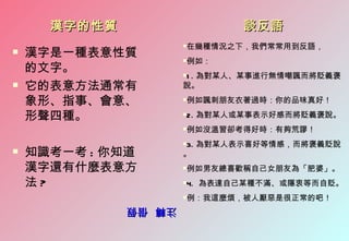 漢字的性質                   談反語
                      在幾種情況之下，我們常常用到反語，
                      
   漢字是一種表意性質
                      例如：
                      
    的文字。
                      1 . 為對某人、某事進行無情嘲諷而將貶義褒
                      

   它的表意方法通常有         說。

    象形、指事、會意、         例如諷刺朋友衣著過時：你的品味真好！
                      


    形聲四種。             2. 為對某人或某事表示好感而將貶義褒說。
                      


                      例如沒溫習卻考得好時：有夠荒謬！
                      


                      3. 為對某人表示喜好等情感，而將褒義貶說
                      
   知識考一考 : 你知道       。
    漢字還有什麼表意方         例如男友總喜歡稱自己女朋友為「肥婆」。
                      


    法?                4. 為表達自己某種不滿、或隱衷等而自貶。
                      


                      例：我這麼煩，被人厭惡是很正常的吧！
                      
              注轉 借假
              注轉 借假
 