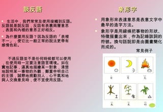 談反語                    象形字
生活中，我們常常及使用接觸到反語。
                        用象形來表達意思是表意文字中
反語就是說反話，反話有表裹兩層意思        最早的造字方法。
，表面和內裡的意思正好相反。          象形字是用線條把事物的形狀、
為什麼要用反語？因為反語的「表裡        特徵描畫出來，作為記錄該詞的
不一」，使它比一般正常的說法更帶有        符號。換句話說即是由圖畫簡化
感情色彩。                    而成的。
                                  常見例子
  不過反語並不是任何時候都可以使用
，在使用時一定要注意語言環境。如在
實地記事，逼真地描繪某一對象，清楚
地說明某一事物的外觀，鄭重申明自己
的主張，誠懇地規勸別人，心平氣和地
與人交換意見時，便不宜使用反語。
 