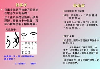 指事字                     談曲解
   指事字就是用抽象的符號或             利用諧音作出解釋
                             

    在象形文字的基礎上
                             例子：歇後語 - - 「 和 尚 撐 傘
                             
    加上指示性符號造字。換句             ── 無髮無天」
    話說，看起來十分熟識，再             後半部分的「髮」跟「法」同 音
                             
    細心觀察便能了解其意義。             ，就是運用了諧音字，其意思實為
                             「無 法 無 天」。
    常見例子 :

                             望文生義
                             


                             從字面上對某一語詞作出牽強會的
                             

                             解釋。例子：
                                女兒要找有「共同語言」的
                             男友，母親替女兒介紹了一個說國
                             語的人。事實上，女兒是想找一個
    有趣猜文字 : 第 1 張圖表達的        能互相了解的人。
    是什麼字 ?                   這位母親作了望文生義的理解，使
                             
         右邊便是 " 刃 "   ”左邊是
                      ，刀“    對話詼諧幽默。
 