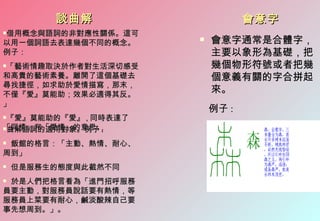 談曲解                     會意字
借用概念與語詞的非對應性關係。這可


以用一個詞語去表達幾個不同的概念。
                         會意字通常是合體字，
例子：                       主要以象形為基礎，把
「藝術情趣取決於作者對生活深切感受
                         幾個物形符號或者把幾
和高貴的藝術素養。離開了這個基礎去         個意義有關的字合拼起
尋找捷徑，如求助於愛情描寫，那末，
不僅『愛』莫能助；效果必適得其反。
                          來。
」
                          例子 :
『愛』莫能助的『愛』 , 同時表達了
「同情」和「愛情」的意思。
曲解語詞的適用對象。例子 :


飯館的格言：「主動、熱情、耐心、
周到」
   但是服務生的態度與此截然不同
於是人們把格言看為「進門招呼服務
員要主動，對服務員說話要有熱情，等
服務員上菜要有耐心，鹹淡酸辣自己要
事先想周到。」。
 
