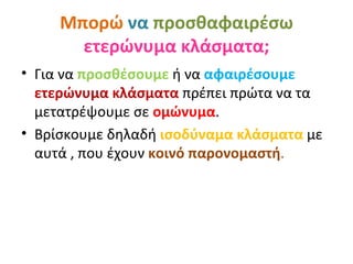 Μπορώ να προσθαφαιρέσω
       ετερώνυμα κλάσματα;
• Για να προσθέσουμε ή να αφαιρέσουμε
  ετερώνυμα κλάσματα πρέπει πρώτα να τα
  μετατρέψουμε σε ομώνυμα.
• Βρίσκουμε δηλαδή ισοδύναμα κλάσματα με
  αυτά , που έχουν κοινό παρονομαστή.
 
