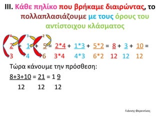 ΙΙΙ. Κάθε πηλίκο που βρήκαμε διαιρώντας, το
      πολλαπλασιάζουμε με τους όρους του
             αντίστοιχου κλάσματος
 4    3   2

 2 + 1 + 5 = 2*4 + 1*3 + 5*2 = 8 + 3 + 10 =
 3    4    6 3*4 4*3 6*2 12 12 12
 Τώρα κάνουμε την πρόσθεση:
 8+3+10 = 21 = 1 9
   12     12 12


                                   Γιάννης Φερεντίνος
 