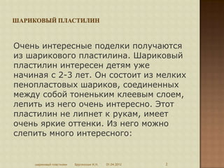 Очень интересные поделки получаются
из шарикового пластилина. Шариковый
пластилин интересен детям уже
начиная с 2-3 лет. Он состоит из мелких
пенопластовых шариков, соединенных
между собой тоненьким клеевым слоем,
лепить из него очень интересно. Этот
пластилин не липнет к рукам, имеет
очень яркие оттенки. Из него можно
слепить много интересного:


    шариковый пластилин   Брусенская И.Н.   01.04.2012   2
 