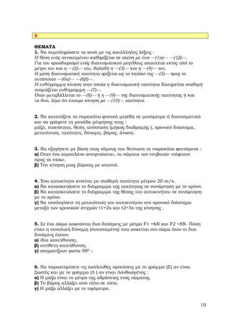 5

ΘΕΜΑΤΑ
1. Να συµπληρώσετε τα κενά µε τις κατάλληλες λέξεις :
Η θέση ενός αντικειµένου καθορίζεται σε σχέση µε ένα ---(1α)--- ---(1β)---.
Για τον προσδιορισµό ενός διανυσµατικού µεγέθους απαιτείται εκτός από το
µέτρο του και η ---(2)--- του, δηλαδή η ---(3)--- και η ---(4)--- του.
Η µέση διανυσµατική ταχύτητα ορίζεται ως το πηλίκο της ---(5)--- προς το
αντίστοιχο ---(6α)--- ---(6β)---.
Η ευθύγραµµη κίνηση στην οποία η διανυσµατική ταχύτητα διατηρείται σταθερή
ονοµάζεται ευθύγραµµη ---(7)---.
Όταν µεταβάλλεται το ---(8)--- ή η ---(9)--- της διανυσµατικής ταχύτητας ή και
τα δυο, λέµε ότι έχουµε κίνηση µε ---(10)--- ταχύτητα.


2. Να κατατάξετε τα παρακάτω φυσικά µεγέθη σε µονόµετρα ή διανυσµατικά
και να γράψετε τη µονάδα µέτρησης τους :
µάζα, πυκνότητα, θέση, απόσταση (µήκος διαδροµής ), χρονικό διάστηµα,
µετατόπιση, ταχύτητα, δύναµη, βάρος, άνωση.


3. Να εξηγήσετε µε βάση τους νόµους του Νεύτωνα τα παρακάτω φαινόµενα :
α) Όταν ένα αεροπλάνο απογειώνεται, τα σώµατα των επιβατών «πέφτουν
προς τα πίσω».
β) Την κίνηση µιας βάρκας µε κουπιά.


4. Ένα αυτοκίνητο κινείται µε σταθερή ταχύτητα µέτρου 20 m/s.
α) Να κατασκευάσετε το διάγραµµα της ταχύτητας σε συνάρτηση µε το χρόνο.
β) Να κατασκευάσετε το διάγραµµα της θέσης του αυτοκινήτου σε συνάρτηση
µε το χρόνο.
γ) Να υπολογίσετε τη µετατόπιση του αυτοκινήτου στο χρονικό διάστηµα
µεταξύ των χρονικών στιγµών t1=2s και t2=5s της κίνησης .


5. Σε ένα σώµα ασκούνται δυο δυνάµεις µε µέτρα F1 =6Ν και F2 =8Ν. Πόση
είναι η συνολική δύναµη (συνισταµένη) που ασκείται στο σώµα όταν οι δυο
δυνάµεις έχουν:
α) ίδια κατεύθυνση,
β) αντίθετη κατεύθυνση,
γ) σχηµατίζουν γωνία 900 ;


6. Nα χαρακτηρίσετε τις ακόλουθες προτάσεις µε το γράµµα (Σ) αν είναι
Σωστές και µε το γράµµα (Λ ) αν είναι Λανθασµένες :
α) Η µάζα είναι το µέτρο της αδράνειας ενός σώµατος.
β) Το βάρος αλλάζει από τόπο σε τόπο.
γ) Η µάζα αλλάζει µε το υψόµετρο.


                                                                             10
 