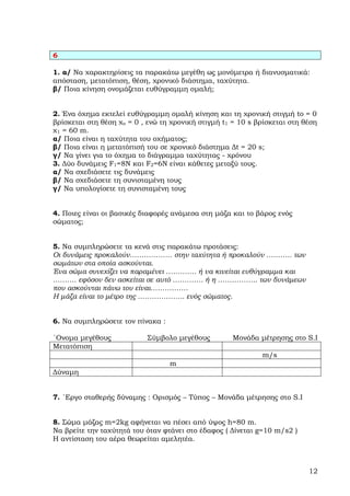 6

1. α/ Να χαρακτηρίσεις τα παρακάτω µεγέθη ως µονόµετρα ή διανυσµατικά:
απόσταση, µετατόπιση, θέση, χρονικό διάστηµα, ταχύτητα.
β/ Ποια κίνηση ονοµάζεται ευθύγραµµη οµαλή;


2. Ένα όχηµα εκτελεί ευθύγραµµη οµαλή κίνηση και τη χρονική στιγµή tο = 0
βρίσκεται στη θέση χο = 0 , ενώ τη χρονική στιγµή t1 = 10 s βρίσκεται στη θέση
χ1 = 60 m.
α/ Ποια είναι η ταχύτητα του οχήµατος;
β/ Ποια είναι η µετατόπισή του σε χρονικό διάστηµα ∆t = 20 s;
γ/ Να γίνει για το όχηµα το διάγραµµα ταχύτητας - χρόνου
3. ∆ύο δυνάµεις F1=8N και F2=6Ν είναι κάθετες µεταξύ τους.
α/ Να σχεδιάσετε τις δυνάµεις
β/ Να σχεδιάσετε τη συνισταµένη τους
γ/ Να υπολογίσετε τη συνισταµένη τους


4. Ποιες είναι οι βασικές διαφορές ανάµεσα στη µάζα και το βάρος ενός
σώµατος;


5. Να συµπληρώσετε τα κενά στις παρακάτω προτάσεις:
Οι δυνάµεις προκαλούν……………… στην ταχύτητα ή προκαλούν ……….. των
σωµάτων στα οποία ασκούνται.
Ένα σώµα συνεχίζει να παραµένει …………. ή να κινείται ευθύγραµµα και
………. εφόσον δεν ασκείται σε αυτό …………. ή η …………….. των δυνάµεων
που ασκούνται πάνω του είναι…………….
Η µάζα είναι το µέτρο της ……………….. ενός σώµατος.


6. Να συµπληρώσετε τον πίνακα :

΄Ονοµα µεγέθους            Σύµβολο µεγέθους          Μονάδα µέτρησης στο S.Ι
Μετατόπιση
                                                             m/s
                                  m
∆ύναµη


7. ΄Εργο σταθερής δύναµης : Ορισµός – Τύπος – Μονάδα µέτρησης στο S.Ι


8. Σώµα µάζας m=2kg αφήνεται να πέσει από ύψος h=80 m.
Να βρείτε την ταχύτητά του όταν φτάνει στο έδαφος ( ∆ίνεται g=10 m/s2 )
Η αντίσταση του αέρα θεωρείται αµελητέα.



                                                                           12
 