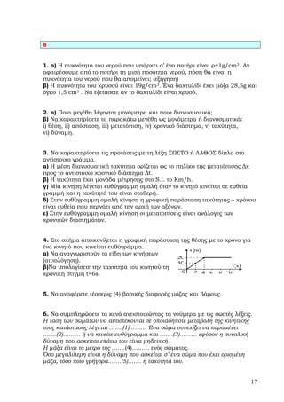 8


1. α) Η πυκνότητα του νερού που υπάρχει σ’ ένα ποτήρι είναι ρ=1g/cm3. Αν
αφαιρέσουµε από το ποτήρι τη µισή ποσότητα νερού, πόση θα είναι η
πυκνότητα του νερού που θα αποµείνει; (εξήγηση)
β) Η πυκνότητα του χρυσού είναι 19g/cm3. Ένα δαχτυλίδι έχει µάζα 28,5g και
όγκο 1,5 cm3 . Να εξετάσετε αν το δαχτυλίδι είναι χρυσό.


2. α) Ποια µεγέθη λέγονται µονόµετρα και ποια διανυσµατικά;
β) Να χαρακτηρίσετε τα παρακάτω µεγέθη ως µονόµετρα ή διανυσµατικά:
i) θέση, ii) απόσταση, iii) µετατόπιση, iv) χρονικό διάστηµα, v) ταχύτητα,
vi) δύναµη.


3. Να χαρακτηρίσετε τις προτάσεις µε τη λέξη ΣΩΣΤΟ ή ΛΑΘΟΣ δίπλα στο
αντίστοιχο γράµµα.
α) Η µέση διανυσµατική ταχύτητα ορίζεται ως το πηλίκο της µετατόπισης ∆χ
προς το αντίστοιχο χρονικό διάστηµα ∆t.
β) Η ταχύτητα έχει µονάδα µέτρησης στο S.I. το Km/h.
γ) Μία κίνηση λέγεται ευθύγραµµη οµαλή όταν το κινητό κινείται σε ευθεία
γραµµή και η ταχύτητά του είναι σταθερή.
δ) Στην ευθύγραµµη οµαλή κίνηση η γραφική παράσταση ταχύτητας – χρόνου
είναι ευθεία που περνάει από την αρχή των αξόνων.
ε) Στην ευθύγραµµη οµαλή κίνηση οι µετατοπίσεις είναι ανάλογες των
χρονικών διαστηµάτων.


4. Στο σχήµα απεικονίζεται η γραφική παράσταση της θέσης µε το χρόνο για
ένα κινητό που κινείται ευθύγραµµα.
α) Να αναγνωριστούν τα είδη των κινήσεων
(αιτιολόγηση).
β)Να υπολογίσετε την ταχύτητα του κινητού τη
χρονική στιγµή t=6s.


5. Να αναφέρετε τέσσερις (4) βασικές διαφορές µάζας και βάρους.


6. Να συµπληρώσετε τα κενά αντιστοιχώντας τα νούµερα µε τις σωστές λέξεις.
Η τάση των σωµάτων να αντιστέκονται σε οποιαδήποτε µεταβολή της κινητικής
τους κατάστασης λέγεται …….(1)……… Ένα σώµα συνεχίζει να παραµένει
…….(2)……… ή να κινείτε ευθύγραµµα και …….(3)……… εφόσον η συνολική
δύναµη που ασκείται επάνω του είναι µηδενική.
Η µάζα είναι το µέτρο της …….(4)……… ενός σώµατος.
Όσο µεγαλύτερη είναι η δύναµη που ασκείται σ’ ένα σώµα που έχει ορισµένη
µάζα, τόσο ποιο γρήγορα…….(5)……. η ταχύτητά του.


                                                                             17
 