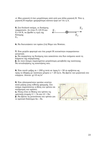 vi. Μια µηχανή Α έχει µεγαλύτερη ισχύ από µια άλλη µηχανή Β. Τότε η
µηχανή Β παράγει γρηγορότερα κάποιο έργο απ’ ότι η Α.


5. Στο διπλανό σχήµα, οι δυνάµεις
ισορροπούν. Αν είναι F1=25 N και
F2=18 N, να βρεθεί η τιµή της
δύναµης
F3 .


6. Να διατυπώσετε τον πρώτο (1ο) Νόµο του Newton.


7. Ένα µεγάλο φορτηγό και ένα µικρό ΙΧ αυτοκίνητο συγκρούονται
µετωπικά.
α. Να συγκρίνεις τις δυνάµεις που ασκούνται στα δυο οχήµατα κατά τη
διάρκεια της σύγκρουσης.
β. Σε ποιο όχηµα παρατηρείται µεγαλύτερη µεταβολή της ταχύτητας;
Να αιτιολογήσεις τις απαντήσεις σου.


8. Ένα πουλί µάζας m = 200 g πετά σε ύψος h = 50 m οριζόντια ως
προς το έδαφος µε ταχύτητα µέτρου υ = 20 m/s. Να βρείτε την µηχανική του
ενέργεια. ∆ίνεται: g=10 m/s2


9. Ένα ηλεκτροκίνητο τρενάκι κινείται
κατά µήκος µιας ευθείας γραµµής. Στο
σχήµα παριστάνεται η θέση του τρένου σα
συνάρτηση του χρόνου.
α. Ποιες είναι οι θέσεις του τρένου τις
χρονικές στιγµές t1 = 3s και t2 = 8s;
β. Να βρείτε τη µετατόπιση του τρένου για
το χρονικό διάστηµα 6s – 8s.




                                                                       23
 