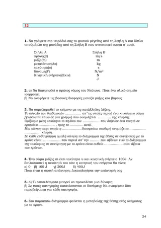 12



1. Να γράψετε στο τετράδιό σας το φυσικό µέγεθος από τη Στήλη Α και δίπλα
το σύµβολο της µονάδας από τη Στήλη Β που αντιστοιχεί σωστά σ' αυτό.

      Στήλη Α                             Στήλη Β
      χρόνος(t)                             m/s
      µάζα(m)                               m
      µετατόπιση(∆χ)                        kg
      ταχύτητα(υ)                            s
      δύναµη(F)                            N/m2
      Κινητική ενέργεια(Εκιν)               N
                                            J


2. α) Να διατυπωθεί ο πρώτος νόµος του Νεύτωνα. Πότε ένα υλικό σηµείο
ισορροπεί;
β) Να αναφέρετε τις βασικές διαφορές µεταξύ µάζας και βάρους


3. Να συµπληρωθεί το κείµενο µε τις κατάλληλες λέξεις.
Το σύνολο των διαδοχικών …………… απ’ τις οποίες περνά ένα κινούµενο σώµα
βρίσκονται πάνω σε µια γραµµή που ονοµάζεται ………… της κίνησης.
Ορίζουµε µέση ταχύτητα το πηλίκο του …………… που διήνυσε ένα κινητό σε
ορισµένο …………… , προς το ………… αυτό.
Μια κίνηση στην οποία η ………………διατηρείται σταθερή ονοµάζεται ……………
….…………κίνηση.
Σε κάθε ευθύγραµµη οµαλή κίνηση το διάγραµµα της θέσης σε συνάρτηση µε το
χρόνο είναι ……………. που περνά απ’ την ……… των αξόνων ενώ το διάγραµµα
της ταχύτητας σε συνάρτηση µε το χρόνο είναι ευθεία …………….. στον άξονα
των χρόνων.


4. Ένα σώµα µάζας m έχει ταχύτητα υ και κινητική ενέργεια 100J. Αν
διπλασιαστεί η ταχύτητά του τότε η κινητική του ενέργεια θα γίνει:
α) 0 β) 100 J     γ) 200J      δ) 400J
Ποια είναι η σωστή απάντηση; ∆ικαιολογήστε την απάντησή σας


5. α) Τι αποτελέσµατα µπορεί να προκαλέσει µια δύναµη;
β) Σε ποιες κατηγορίες κατατάσσονται οι δυνάµεις; Να αναφέρετε δύο
παραδείγµατα για κάθε κατηγορία.


6. Στο παρακάτω διάγραµµα φαίνεται η µεταβολής της θέσης ενός οχήµατος
µε το χρόνο.


                                                                         24
 