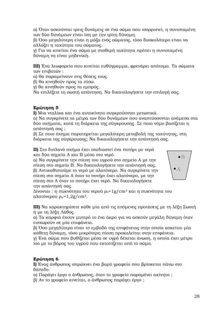 α) Όταν ασκούνται τρεις δυνάµεις σε ένα σώµα που ισορροπεί, η συνισταµένη
των δύο δυνάµεων είναι ίση µε την τρίτη δύναµη.
β) Όσο µεγαλύτερη είναι η µάζα ενός σώµατος, τόσο δυσκολότερο είναι να
αλλάξει η ταχύτητα του σώµατος.
γ) Για να κινείται ένα σώµα µε σταθερή ταχύτητα πρέπει η συνισταµένη
δύναµη να είναι µηδενική.

ΙΙΙ) Ένα λεωφορείο που κινείται ευθύγραµµα, φρενάρει απότοµα. Τα σώµατα
των επιβατών :
α) θα παραµείνουν στις θέσεις τους.
β) θα κινηθούν προς τα πίσω.
γ) θα κινηθούν προς τα εµπρός.
Να επιλέξετε τη σωστή απάντηση. Να δικαιολογήσετε την επιλογή σας.


Ερώτηση 5
Ι) Μια νταλίκα και ένα αυτοκίνητο συγκρούονται µετωπικά.
α) Να συγκρίνετε τα µέτρα των δύο δυνάµεων που αναπτύσσονται ανάµεσα στα
δύο οχήµατα, κατά τη διάρκεια της σύγκρουσης. Σε ποιο νόµο βασίζεται η
απάντησή σας ;
β) Σε ποιο όχηµα παρατηρείται µεγαλύτερη µεταβολή της ταχύτητας, στη
διάρκεια της σύγκρουσης; Να δικαιολογήσετε την απάντησή σας.

ΙΙ) Στο διπλανό σχήµα έχει σχεδιαστεί ένα ποτήρι µε νερό
και δύο σηµεία Α και Β µέσα στο νερό.
α) Nα συγκρίνετε την πίεση του υγρού στο σηµείο Α µε την
πίεση στο σηµείο Β. Να δικαιολογήσετε την απάντησή σας.
β) Αντικαθιστούµε το νερό µε αλατόνερο. Να συγκρίνετε την
πίεση στο σηµείο Α όταν το ποτήρι έχει αλατόνερο, µε την
πίεση στο Α όταν το ποτήρι έχει νερό. Να δικαιολογήσετε
την απάντησή σας.
∆ίνονται : η πυκνότητα του νερού ρν=1g/cm3 και η πυκνότητα του
αλατόνερου ρα=1,2g/cm3.

ΙΙΙ) Να χαρακτηρίσετε κάθε µία από τις επόµενες προτάσεις µε τη λέξη Σωστή
ή µε τη λέξη Λάθος.
α) Τα καρφιά έχουν µυτερό το ένα άκρο για να ασκούν µεγάλη δύναµη όταν
εισχωρούν σε µία επιφάνεια.
β) Όσο µεγαλύτερο είναι το εµβαδό της επιφάνειας στην οποία ασκείται µία
κάθετη δύναµη, τόσο µικρότερη πίεση προκαλείται στην επιφάνεια.
γ) Ένα σώµα που βυθίζεται µέσα σε υγρό δέχεται άνωση, η οποία έχει µέτρο
ίσο µε το βάρος του υγρού που εκτοπίζεται από το σώµα.


Ερώτηση 6
Ι) Ένας άνθρωπος σπρώχνει ένα βαρύ γραφείο που βρίσκεται πάνω στο
δάπεδο.
α) Παράγει έργο ο άνθρωπος, όταν το γραφείο παραµένει ακίνητο ;
β) Αν το γραφείο κινείται, ο άνθρωπος παράγει έργο ;


                                                                         28
 