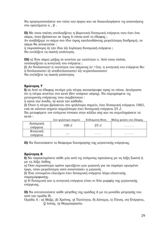 Να χρησιµοποιήσετε τον τύπο του έργου και να δικαιολογήσετε τις απαντήσεις
στα ερωτήµατα α , β .

ΙΙ) Με ποια σχέση υπολογίζεται η βαρυτική δυναµική ενέργεια που έχει ένα
σώµα, όταν βρίσκεται σε ύψος h πάνω από το έδαφος ;
Αν ανεβάζαµε το σώµα στο ίδιο ύψος ακολουθώντας µεγαλύτερη διαδροµή, το
σώµα θα αποκτούσε :
i) περισσότερη ii) την ίδια iii) λιγότερη δυναµική ενέργεια ;
Να επιλέξετε τη σωστή απάντηση.

ΙΙΙ) α) Ένα σώµα µάζας m κινείται µε ταχύτητα υ. Από ποια σχέση
υπολογίζεται η κινητική του ενέργεια ;
β) Αν διπλασιατεί η ταχύτητα του σώµατος (υ΄=2υ), η κινητική του ενέργεια θα:
i) διπλασιαστεί ii) υποδιπλασιαστεί iii) τετραπλασιαστεί
Να επιλέξετε τη σωστή απάντηση.


Ερώτηση 7
Ι) α) Από το έδαφος πετάµε µία πέτρα κατακόρυφα προς τα πάνω. ∆εχόµαστε
ότι η πέτρα κινείται στο κενό (δεν υπάρχει αέρας). Να περιγράψετε τις
µετατροπές ενέργειας που συµβαίνουν :
i) κατά την άνοδο, ii) κατά την κάθοδο.
β) Όταν η πέτρα βρίσκεται στο ψηλότερο σηµείο, έχει δυναµική ενέργεια 100J,
ενώ σε κάποιο σηµείο χαµηλότερα έχει δυναµική ενέργεια 25 J.
Να µεταφέρετε τον επόµενο πίνακα στην κόλλα σας και να συµπληρώσετε τα
κενά :
                  Στο ψηλότερο σηµείο   Ενδιάµεση θέση   Μόλις φτάσει στο έδαφος
   ∆υναµική
                         100 J               25 J                 .....
    ενέργεια
   Κινητική
                           …                  ...                 .....
    ενέργεια

ΙΙ) Να διατυπώσετε το θεώρηµα διατήρησης της µηχανικής ενέργειας.


Ερώτηση 8
Ι) Να χαρακτηρίσετε κάθε µία από τις επόµενες προτάσεις µε τη λέξη Σωστή ή
µε τη λέξη Λάθος.
α) Όσο περισσότερο χρόνο χρειάζεται µια µηχανή για να παράγει ορισµένο
έργο, τόσο µεγαλύτερη ισχύ αναπτύσσει η µηχανή.
β) Ένα τεντωµένο ελατήριο έχει δυναµική ενέργεια λόγω ελαστικής
παραµόρφωσης.
γ) Η δυναµική και η κινητική ενέργεια είναι οι δύο µορφές της µηχανικής
ενέργειας.

ΙΙ) Να αντιστοιχίσετε κάθε µέγεθος της οµάδας Α µε τη µονάδα µέτρησής του
από την οµάδα Β.
Οµάδα Α : α) Μάζα, β) Χρόνος, γ) Ταχύτητα, δ) ∆ύναµη, ε) Πίεση, στ) Ενέργεια,
             ζ) Ισχύς, η) Θερµοκρασία.


                                                                              29
 