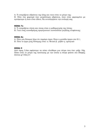 Α. Τι ονοµάζεται αδράνεια της ύλης και ποιο είναι το µέτρο της;
Β. Πότε ένα φορτηγό έχει µεγαλύτερη αδράνεια, όταν είναι φορτωµένο µε
εµπόρευµα ή όταν είναι άδειο; Να αιτιολογήσετε την επιλογή σας.


ΘΕΜΑ 7ο
Α. Τι ονοµάζεται πίεση και ποιος είναι ο µαθηµατικός της τύπος;
Β. Γιατί ένας χιονοδρόµος χρησιµοποιεί χιονοπέδιλα µεγάλης επιφάνειας;


ΘΕΜΑ 8ο
A. Πότε µία δύναµη λέµε ότι παράγει έργο; Ποια η µονάδα έργου στο S.I.;
Β. Πότε το έργο µιας δύναµης είναι: α. θετικό β. µηδέν γ. αρνητικό


ΘΕΜΑ 9
Από ύψος 3,6m αφήνουµε να πέσει ελεύθερα µια πέτρα που έχει µάζα 1Kg.
Πόσο είναι το µέτρο της ταχύτητας µε την οποία η πέτρα φτάνει στο έδαφος;
∆ίνεται g=10m/s2.




                                                                          3
 