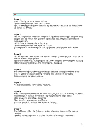 14

Θέµα 1
Ένας αθλητής τρέχει τα 200m σε 20s
α) Να υπολογίσετε την µέση ταχύτητά του
β) Αν ο αθλητής διατηρούσε σταθερή την παραπάνω ταχύτητα, σε πόσο χρόνο
θα διένυε τα 1000m;


Θέµα 2
Στη διπλανή εικόνα δίνεται το διάγραµµα της θέσης σε σχέση µε το χρόνο ενός
δροµέα από τη στιγµή που ξεκίνησε την κίνησή του. Ο δροµέας κινείται σε
ευθεία γραµµή.
α) Τι είδους κίνηση εκτελεί ο δροµέας;
β) Να υπολογίσετε την ταχύτητα του δροµέα
γ) Πόση είναι η µετατόπισή του από τη χρονική στιγµή t1=4s µέχρι t2=8s;


Θέµα 3
Σε ένα σηµειακό αντικείµενο ασκούνται 2 δυνάµεις. Μία οριζόντια µε µέτρο 3Ν
και µία κάθετη µε µέτρο 4Ν.
α) Να σχεδιάσετε τις 2 δυνάµεις και να βρεθεί γραφικά η συνισταµένη δύναµη
β) Να υπολογιστεί το µέτρο της συνισταµένης δύναµης


Θέµα 4
Ένα αυτοκίνητο µάζας 800 Kg κινείται µε σταθερή ταχύτητα 40 m/s. Ποιο
είναι το µέτρο της συνισταµένης δύναµης που ασκείται σε αυτό; Να
δικαιολογήσετε την απάντηση σας.


Θέµα 5
Να διατυπώσετε τον 3ο νόµο του Νεύτωνα.


Θέµα 6
Ένας αρσιβαρίστας ανυψώνει τα βάρη που ζυγίζουν 2000 Ν σε ύψος 2m. Πόσο
έργο παράγει η δύναµη που ασκεί ο αρσιβαρίστας στα βάρη όταν:
α) τα ανυψώνει µε σταθερή ταχύτητα
β) τα κρατάει πάνω από το κεφάλι του
γ) τα κατεβάζει µε σταθερή ταχύτητα στο έδαφος.


Θέµα 7
Ένα βιβλίο µε µάζα 1Kg βρίσκεται σε ένα ράφι που βρίσκεται 2m από το
πάτωµα
α) Πόση είναι η βαρυτική δυναµική ενέργεια σε σχέση µε το πάτωµα



                                                                         31
 