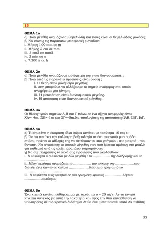 15

ΘΕΜΑ 1ο
α) Ποια µεγέθη ονοµάζονται θεµελιώδη και ποιες είναι οι θεµελιώδεις µονάδες;
β) Να κάνεις τις παρακάτω µετατροπές µονάδων:
i. Μήκος 100 mm σε m
ii. Μήκος 2 cm σε mm
iii. 3 cm2 σε mm2
iv. 2 min σε s
v. 7.200 s σε h


ΘΕΜΑ 2ο
α) Ποια µεγέθη ονοµάζουµε µονόµετρα και ποια διανυσµατικά ;
β) Ποια από τις παρακάτω προτάσεις είναι σωστή ;
      i. Η θέση είναι µονόµετρο µέγεθος.
      ii. ∆εν µπορούµε να αλλάξουµε το σηµείο αναφοράς στο οποίο
      αναφέρεται µια κίνηση.
      iii. Η µετατόπιση είναι διανυσµατικό µέγεθος.
      iv. Η απόσταση είναι διανυσµατικό µέγεθος.


ΘΕΜΑ 3ο
Οι θέσεις τριών σηµείων Α,Β και Γ πάνω σε ένα άξονα αναφοράς είναι
ΧΑ=- 4m, ΧΒ=-1m και ΧΓ=+5m.Να υπολογίσεις τις αποστάσεις lAB, lΒΓ, lΑΓ.


ΘΕΜΑ 4ο
α) Τι σηµαίνει η έκφραση «Ένα σώµα κινείται µε ταχύτητα 10 m/s»;
β) Για να πετύχει την καλύτερη βαθµολογία σε ένα τουρνουά µια οµάδα
στίβου, πρέπει οι αθλητές της να πετύχουν το «πιο γρήγορα , πιο µακριά , πιο
δυνατά». Να αναφέρεις το φυσικό µέγεθος που σού έρχεται αµέσως στο µυαλό
για καθεµιά από τις τρείς παραπάνω παροτρύνσεις .
γ) Να συµπληρώσεις τα κενά στις προτάσεις πού ακολουθούν :
i. Η ταχύτητα υ συνδέεται µε δύο µεγέθη : το…………….. της διαδροµής και το
………………. .
ii. Μέση ταχύτητα ονοµάζεται το ……………. του µήκους της ……………..που
διανύει ένα κινητό σε κάποιο ………………διάστηµα προς αυτό το
……………. ……………...
iii. Η ταχύτητα ενός κινητού σε µία ορισµένη χρονική …………….λέγεται
…………….ταχύτητα.


ΘΕΜΑ 5ο
Ένα κινητό κινείται ευθύγραµµα µε ταχύτητα υ = 20 m/s. Αν το κινητό
κινείται συνεχώς µε αυτή την ταχύτητα και προς την ίδια κατεύθυνση να
υπολογίσεις σε πιο χρονικό διάστηµα ∆t θα έχει µετατοπιστεί κατά ∆x =400m;



                                                                          33
 