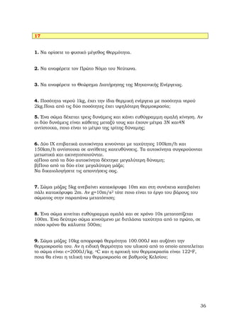 17


1. Να ορίσετε το φυσικό µέγεθος Θερµότητα.


2. Να αναφέρετε τον Πρώτο Νόµο του Νεύτωνα.


3. Να αναφέρετε το Θεώρηµα ∆ιατήρησης της Μηχανικής Ενέργειας.


4. Ποσότητα νερού 1kg, έχει την ίδια θερµική ενέργεια µε ποσότητα νερού
2kg.Ποια από τις δύο ποσότητες έχει υψηλότερη θερµοκρασία;

5. Ένα σώµα δέχεται τρεις δυνάµεις και κάνει ευθύγραµµη οµαλή κίνηση. Αν
οι δύο δυνάµεις είναι κάθετες µεταξύ τους και έχουν µέτρα 3Ν και4Ν
αντίστοιχα, ποιο είναι το µέτρο της τρίτης δύναµης;


6. ∆ύο ΙΧ επιβατικά αυτοκίνητα κινούνται µε ταχύτητες 100km/h και
150km/h αντίστοιχα σε αντίθετες κατευθύνσεις. Τα αυτοκίνητα συγκρούονται
µετωπικά και ακινητοποιούνται.
α)Ποιο από τα δύο αυτοκίνητα δέχτηκε µεγαλύτερη δύναµη;
β)Ποιο από τα δύο είχε µεγαλύτερη µάζα;
Να δικαιολογήσετε τις απαντήσεις σας.


7. Σώµα µάζας 5kg ανεβαίνει κατακόρυφα 10m και στη συνέχεια κατεβαίνει
πάλι κατακόρυφα 2m. Αν g=10m/s2 τότε ποιο είναι το έργο του βάρους του
σώµατος στην παραπάνω µετατόπιση;


8. Ένα σώµα κινείται ευθύγραµµα οµαλά και σε χρόνο 10s µετατοπίζεται
100m. Ένα δεύτερο σώµα κινούµενο µε διπλάσια ταχύτητα από το πρώτο, σε
πόσο χρόνο θα κάλυπτε 500m;


9. Σώµα µάζας 10kg απορροφά θερµότητα 100.000J και αυξάνει την
θερµοκρασία του. Αν η ειδική θερµότητα του υλικού από το οποίο αποτελείται
το σώµα είναι c=2000J/kg. oC και η αρχική του θερµοκρασία είναι 122oF,
ποια θα είναι η τελική του θερµοκρασία σε βαθµούς Κελσίου;




                                                                          36
 