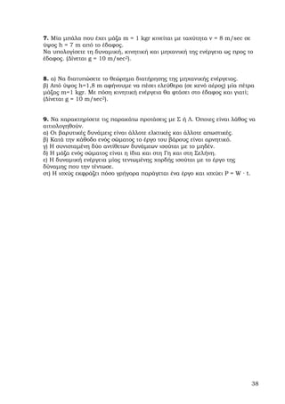 7. Μία µπάλα που έχει µάζα m = 1 kgr κινείται µε ταχύτητα v = 8 m/sec σε
ύψος h = 7 m από το έδαφος.
Να υπολογίσετε τη δυναµική, κινητική και µηχανική της ενέργεια ως προς το
έδαφος. (∆ίνεται g = 10 m/sec2).


8. α) Να διατυπώσετε το θεώρηµα διατήρησης της µηχανικής ενέργειας.
β) Από ύψος h=1,8 m αφήνουµε να πέσει ελεύθερα (σε κενό αέρος) µία πέτρα
µάζας m=1 kgr. Με πόση κινητική ενέργεια θα φτάσει στο έδαφος και γιατί;
(∆ίνεται g = 10 m/sec2).


9. Να χαρακτηρίσετε τις παρακάτω προτάσεις µε Σ ή Λ. Όποιες είναι λάθος να
αιτιολογηθούν.
α) Οι βαρυτικές δυνάµεις είναι άλλοτε ελκτικές και άλλοτε απωστικές.
β) Κατά την κάθοδο ενός σώµατος το έργο του βάρους είναι αρνητικό.
γ) Η συνισταµένη δύο αντίθετων δυνάµεων ισούται µε το µηδέν.
δ) Η µάζα ενός σώµατος είναι η ίδια και στη Γη και στη Σελήνη.
ε) Η δυναµική ενέργεια µίας τεντωµένης χορδής ισούται µε το έργο της
δύναµης που την τέντωσε.
στ) Η ισχύς εκφράζει πόσο γρήγορα παράγεται ένα έργο και ισχύει P = W · t.




                                                                        38
 