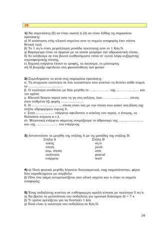 19

1) Να σηµειώσεις (Σ) αν είναι σωστή ή (Λ) αν είναι λάθος τις παρακάτω
προτάσεις:
α) Η απόσταση ενός υλικού σηµείου απο το σηµείο αναφοράς έχει πάντα
θετική τιµή
β) Το 1 m/s είναι µεγαλύτερη µονάδα ταχύτητας απο το 1 Km/h
γ) Βαρόµετρα είναι τα όργανα µε τα οποία µετράµε την υδροστατική πίεση.
δ) Άν ανεβούµε σε ένα βουνό αισθανόµαστε πόνο στ' αυτιά λόγω αυξηµένης
ατµοσφαιρικής πίεσης.
ε) Χηµική ενέργεια έχουν οι τροφές, τα καύσιµα, οι µπαταρίες
στ) Η βιοµάζα οφείλεται στη φωτοσύνθεση των φυτών


2) Συµπληρώστε τα κενά στις παρακάτω προτάσεις.
α. Τη στιγµιαία ταχύτητα σε ένα αυτοκίνητο που κινείται τη δείχνει κάθε στγµή
το .................................
β. Η ταχύτητα συνδέεται µε δύο µεγέθη το ................... της ...................... και
τον χρόνο
γ. Κλειστό δοχείο νερού απο τη γη στη σελήνη, έχει ......................... πίεση
στον πυθµένα έξι φορές ......................
δ. Η ............................. πίεση είναι ίση µε την πίεση που ασκεί στη βάση της
στήλη υδραργύρου ύψους h.
ε. Στην .................. ενέργεια οφείλονται ο κύκλος του νερού, ο άνεµος, τα
θαλάσσια κύµατα κ.τ.λ.
στ. Μηχανική ενέργεια σώµατος ονοµάζουµε το άθροισµα της ........................
και της ..................... του ενέργειας


3) Αντιστοιχίστε τα µεγέθη της στήλης Α µε τις µονάδες της στήλης Β:
             Στήλη Α                        Στήλη Β
              ισχύς                           m/s
              πίεση                           joule
              ατµ. πίεση                      atm
              ταχύτητα                        pascal
              ενέργεια                        watt


4) α) Ποιά φυσικά µεγέθη λέγονται διανυσµατικά, πως παριστάνονται, φέρτε
δύο παραδείγµατα µε σύµβολα.
β) Πότε ένα σώµα αντιµετωπίζεται σαν υλικό σηµείο και τι είναι το σηµείο
αναφοράς;


5) Ένας ποδηλάτης κινείται σε ευθύγραµµη οµαλή κίνηση µε ταχύτητα 5 m/s.
α) Να βρείτε τη µετατόπιση του ποδηλάτη για χρονικό διάστηµα ∆t = 7 s
β) Τι χρόνο χρειάζεται για να διανύσει 1 km
γ) Ποιά είναι η ταχύτητα του ποδηλάτη σε Km/h


                                                                                        39
 