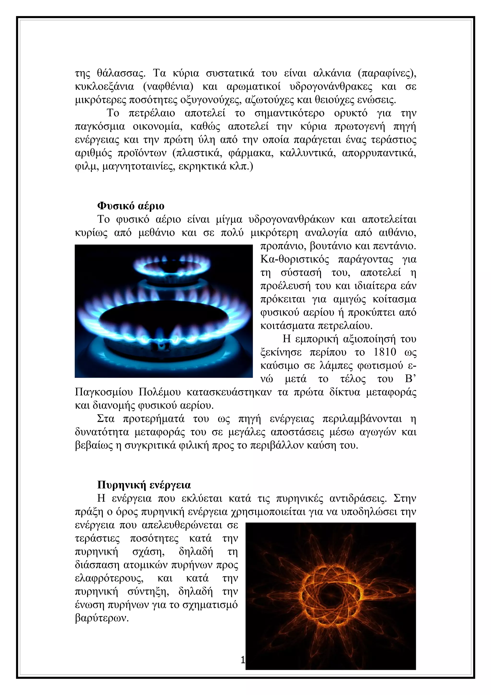 της θάλασσας. Τα κύρια συστατικά του είναι αλκάνια (παραφίνες),
κυκλοεξάνια (ναφθένια) και αρωματικοί υδρογονάνθρακες και σε
μικρότερες ποσότητες οξυγονούχες, αζωτούχες και θειούχες ενώσεις.
       Το πετρέλαιο αποτελεί το σημαντικότερο ορυκτό για την
παγκόσμια οικονομία, καθώς αποτελεί την κύρια πρωτογενή πηγή
ενέργειας και την πρώτη ύλη από την οποία παράγεται ένας τεράστιος
αριθμός προϊόντων (πλαστικά, φάρμακα, καλλυντικά, απορρυπαντικά,
φιλμ, μαγνητοταινίες, εκρηκτικά κλπ.)


     Φυσικό αέριο
     Το φυσικό αέριο είναι μίγμα υδρογονανθράκων και αποτελείται
κυρίως από μεθάνιο και σε πολύ μικρότερη αναλογία από αιθάνιο,
                                      προπάνιο, βουτάνιο και πεντάνιο.
                                      Κα-θοριστικός παράγοντας για
                                      τη σύστασή του, αποτελεί η
                                      προέλευσή του και ιδιαίτερα εάν
                                      πρόκειται για αμιγώς κοίτασμα
                                      φυσικού αερίου ή προκύπτει από
                                      κοιτάσματα πετρελαίου.
                                           Η εμπορική αξιοποίησή του
                                      ξεκίνησε περίπου το 1810 ως
                                      καύσιμο σε λάμπες φωτισμού ε-
                                      νώ μετά το τέλος του Β’
Παγκοσμίου Πολέμου κατασκευάστηκαν τα πρώτα δίκτυα μεταφοράς
και διανομής φυσικού αερίου.
     Στα προτερήματά του ως πηγή ενέργειας περιλαμβάνονται η
δυνατότητα μεταφοράς του σε μεγάλες αποστάσεις μέσω αγωγών και
βεβαίως η συγκριτικά φιλική προς το περιβάλλον καύση του.


    Πυρηνική ενέργεια
    Η ενέργεια που εκλύεται κατά τις πυρηνικές αντιδράσεις. Στην
πράξη ο όρος πυρηνική ενέργεια χρησιμοποιείται για να υποδηλώσει την
ενέργεια που απελευθερώνεται σε
τεράστιες ποσότητες κατά την
πυρηνική σχάση, δηλαδή τη
διάσπαση ατομικών πυρήνων προς
ελαφρότερους, και κατά την
πυρηνική σύντηξη, δηλαδή την
ένωση πυρήνων για το σχηματισμό
βαρύτερων.


                                 10
 