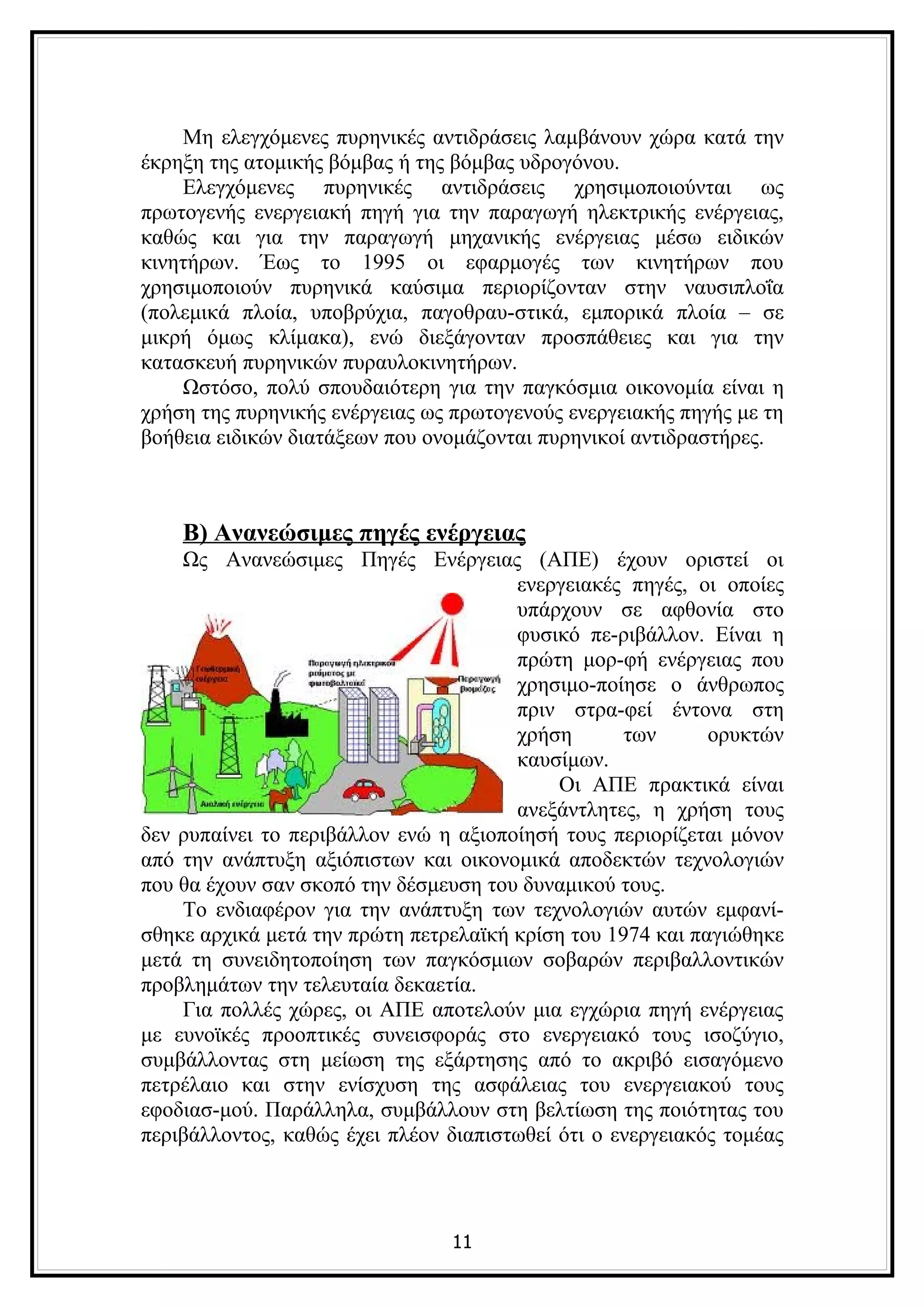 Μη ελεγχόμενες πυρηνικές αντιδράσεις λαμβάνουν χώρα κατά την
έκρηξη της ατομικής βόμβας ή της βόμβας υδρογόνου.
    Ελεγχόμενες πυρηνικές αντιδράσεις χρησιμοποιούνται ως
πρωτογενής ενεργειακή πηγή για την παραγωγή ηλεκτρικής ενέργειας,
καθώς και για την παραγωγή μηχανικής ενέργειας μέσω ειδικών
κινητήρων. Έως το 1995 οι εφαρμογές των κινητήρων που
χρησιμοποιούν πυρηνικά καύσιμα περιορίζονταν στην ναυσιπλοΐα
(πολεμικά πλοία, υποβρύχια, παγοθραυ-στικά, εμπορικά πλοία – σε
μικρή όμως κλίμακα), ενώ διεξάγονταν προσπάθειες και για την
κατασκευή πυρηνικών πυραυλοκινητήρων.
    Ωστόσο, πολύ σπουδαιότερη για την παγκόσμια οικονομία είναι η
χρήση της πυρηνικής ενέργειας ως πρωτογενούς ενεργειακής πηγής με τη
βοήθεια ειδικών διατάξεων που ονομάζονται πυρηνικοί αντιδραστήρες.



    Β) Ανανεώσιμες πηγές ενέργειας
    Ως Ανανεώσιμες Πηγές Ενέργειας (ΑΠΕ) έχουν οριστεί οι
                                       ενεργειακές πηγές, οι οποίες
                                       υπάρχουν σε αφθονία στο
                                       φυσικό πε-ριβάλλον. Είναι η
                                       πρώτη μορ-φή ενέργειας που
                                       χρησιμο-ποίησε ο άνθρωπος
                                       πριν στρα-φεί έντονα στη
                                       χρήση       των      ορυκτών
                                       καυσίμων.
                                            Οι ΑΠΕ πρακτικά είναι
                                       ανεξάντλητες, η χρήση τους
δεν ρυπαίνει το περιβάλλον ενώ η αξιοποίησή τους περιορίζεται μόνον
από την ανάπτυξη αξιόπιστων και οικονομικά αποδεκτών τεχνολογιών
που θα έχουν σαν σκοπό την δέσμευση του δυναμικού τους.
    Το ενδιαφέρον για την ανάπτυξη των τεχνολογιών αυτών εμφανί-
σθηκε αρχικά μετά την πρώτη πετρελαϊκή κρίση του 1974 και παγιώθηκε
μετά τη συνειδητοποίηση των παγκόσμιων σοβαρών περιβαλλοντικών
προβλημάτων την τελευταία δεκαετία.
    Για πολλές χώρες, οι ΑΠΕ αποτελούν μια εγχώρια πηγή ενέργειας
με ευνοϊκές προοπτικές συνεισφοράς στο ενεργειακό τους ισοζύγιο,
συμβάλλοντας στη μείωση της εξάρτησης από το ακριβό εισαγόμενο
πετρέλαιο και στην ενίσχυση της ασφάλειας του ενεργειακού τους
εφοδιασ-μού. Παράλληλα, συμβάλλουν στη βελτίωση της ποιότητας του
περιβάλλοντος, καθώς έχει πλέον διαπιστωθεί ότι ο ενεργειακός τομέας



                                11
 