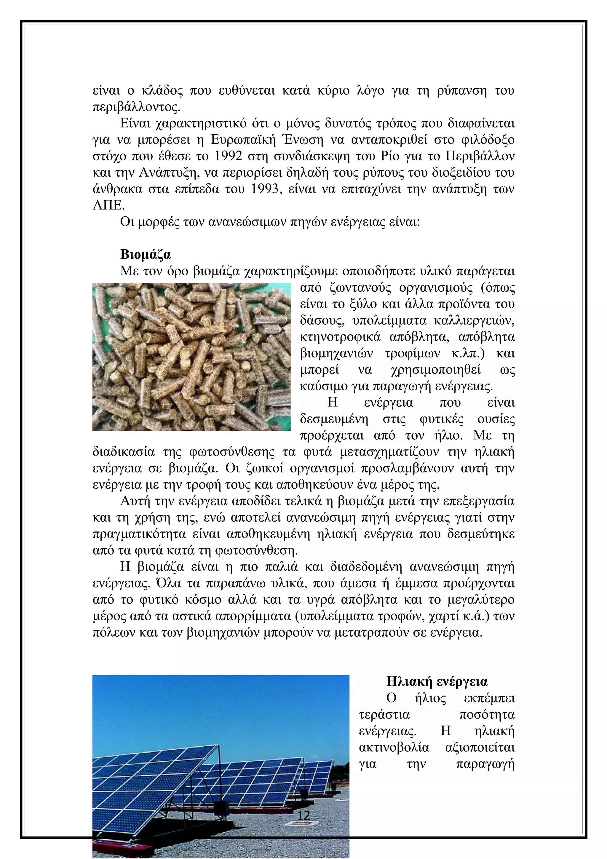 είναι ο κλάδος που ευθύνεται κατά κύριο λόγο για τη ρύπανση του
περιβάλλοντος.
     Είναι χαρακτηριστικό ότι ο μόνος δυνατός τρόπος που διαφαίνεται
για να μπορέσει η Ευρωπαϊκή Ένωση να ανταποκριθεί στο φιλόδοξο
στόχο που έθεσε το 1992 στη συνδιάσκεψη του Ρίο για το Περιβάλλον
και την Ανάπτυξη, να περιορίσει δηλαδή τους ρύπους του διοξειδίου του
άνθρακα στα επίπεδα του 1993, είναι να επιταχύνει την ανάπτυξη των
ΑΠΕ.
     Οι μορφές των ανανεώσιμων πηγών ενέργειας είναι:

     Βιομάζα
     Με τον όρο βιομάζα χαρακτηρίζουμε οποιοδήποτε υλικό παράγεται
                                   από ζωντανούς οργανισμούς (όπως
                                   είναι το ξύλο και άλλα προϊόντα του
                                   δάσους, υπολείμματα καλλιεργειών,
                                   κτηνοτροφικά απόβλητα, απόβλητα
                                   βιομηχανιών τροφίμων κ.λπ.) και
                                   μπορεί να χρησιμοποιηθεί ως
                                   καύσιμο για παραγωγή ενέργειας.
                                        Η     ενέργεια    που     είναι
                                   δεσμευμένη στις φυτικές ουσίες
                                   προέρχεται από τον ήλιο. Με τη
διαδικασία της φωτοσύνθεσης τα φυτά μετασχηματίζουν την ηλιακή
ενέργεια σε βιομάζα. Οι ζωικοί οργανισμοί προσλαμβάνουν αυτή την
ενέργεια με την τροφή τους και αποθηκεύουν ένα μέρος της.
     Αυτή την ενέργεια αποδίδει τελικά η βιομάζα μετά την επεξεργασία
και τη χρήση της, ενώ αποτελεί ανανεώσιμη πηγή ενέργειας γιατί στην
πραγματικότητα είναι αποθηκευμένη ηλιακή ενέργεια που δεσμεύτηκε
από τα φυτά κατά τη φωτοσύνθεση.
     Η βιομάζα είναι η πιο παλιά και διαδεδομένη ανανεώσιμη πηγή
ενέργειας. Όλα τα παραπάνω υλικά, που άμεσα ή έμμεσα προέρχονται
από το φυτικό κόσμο αλλά και τα υγρά απόβλητα και το μεγαλύτερο
μέρος από τα αστικά απορρίμματα (υπολείμματα τροφών, χαρτί κ.ά.) των
πόλεων και των βιομηχανιών μπορούν να μετατραπούν σε ενέργεια.


                                                 Ηλιακή ενέργεια
                                                 Ο ήλιος εκπέμπει
                                            τεράστια        ποσότητα
                                            ενέργειας.   Η    ηλιακή
                                            ακτινοβολία αξιοποιείται
                                            για     την    παραγωγή


                                  12
 