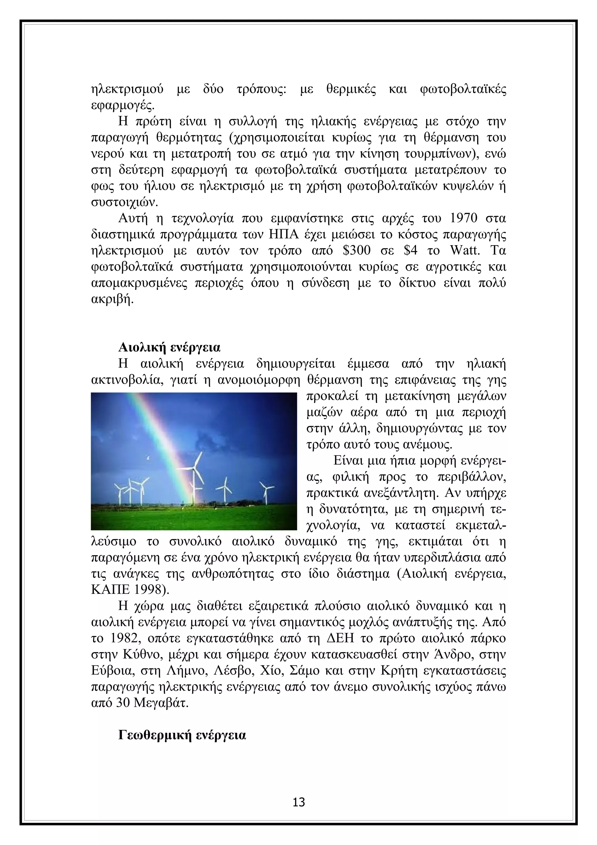 ηλεκτρισμού με δύο τρόπους: με θερμικές και φωτοβολταϊκές
εφαρμογές.
    Η πρώτη είναι η συλλογή της ηλιακής ενέργειας με στόχο την
παραγωγή θερμότητας (χρησιμοποιείται κυρίως για τη θέρμανση του
νερού και τη μετατροπή του σε ατμό για την κίνηση τουρμπίνων), ενώ
στη δεύτερη εφαρμογή τα φωτοβολταϊκά συστήματα μετατρέπουν το
φως του ήλιου σε ηλεκτρισμό με τη χρήση φωτοβολταϊκών κυψελών ή
συστοιχιών.
    Αυτή η τεχνολογία που εμφανίστηκε στις αρχές του 1970 στα
διαστημικά προγράμματα των ΗΠΑ έχει μειώσει το κόστος παραγωγής
ηλεκτρισμού με αυτόν τον τρόπο από $300 σε $4 το Watt. Τα
φωτοβολταϊκά συστήματα χρησιμοποιούνται κυρίως σε αγροτικές και
απομακρυσμένες περιοχές όπου η σύνδεση με το δίκτυο είναι πολύ
ακριβή.


     Αιολική ενέργεια
     Η αιολική ενέργεια δημιουργείται έμμεσα από την ηλιακή
ακτινοβολία, γιατί η ανομοιόμορφη θέρμανση της επιφάνειας της γης
                                     προκαλεί τη μετακίνηση μεγάλων
                                     μαζών αέρα από τη μια περιοχή
                                     στην άλλη, δημιουργώντας με τον
                                     τρόπο αυτό τους ανέμους.
                                         Είναι μια ήπια μορφή ενέργει-
                                     ας, φιλική προς το περιβάλλον,
                                     πρακτικά ανεξάντλητη. Αν υπήρχε
                                     η δυνατότητα, με τη σημερινή τε-
                                     χνολογία, να καταστεί εκμεταλ-
λεύσιμο το συνολικό αιολικό δυναμικό της γης, εκτιμάται ότι η
παραγόμενη σε ένα χρόνο ηλεκτρική ενέργεια θα ήταν υπερδιπλάσια από
τις ανάγκες της ανθρωπότητας στο ίδιο διάστημα (Αιολική ενέργεια,
ΚΑΠΕ 1998).
     Η χώρα μας διαθέτει εξαιρετικά πλούσιο αιολικό δυναμικό και η
αιολική ενέργεια μπορεί να γίνει σημαντικός μοχλός ανάπτυξής της. Από
το 1982, οπότε εγκαταστάθηκε από τη ΔΕΗ το πρώτο αιολικό πάρκο
στην Κύθνο, μέχρι και σήμερα έχουν κατασκευασθεί στην Άνδρο, στην
Εύβοια, στη Λήμνο, Λέσβο, Χίο, Σάμο και στην Κρήτη εγκαταστάσεις
παραγωγής ηλεκτρικής ενέργειας από τον άνεμο συνολικής ισχύος πάνω
από 30 Μεγαβάτ.

    Γεωθερμική ενέργεια



                                 13
 