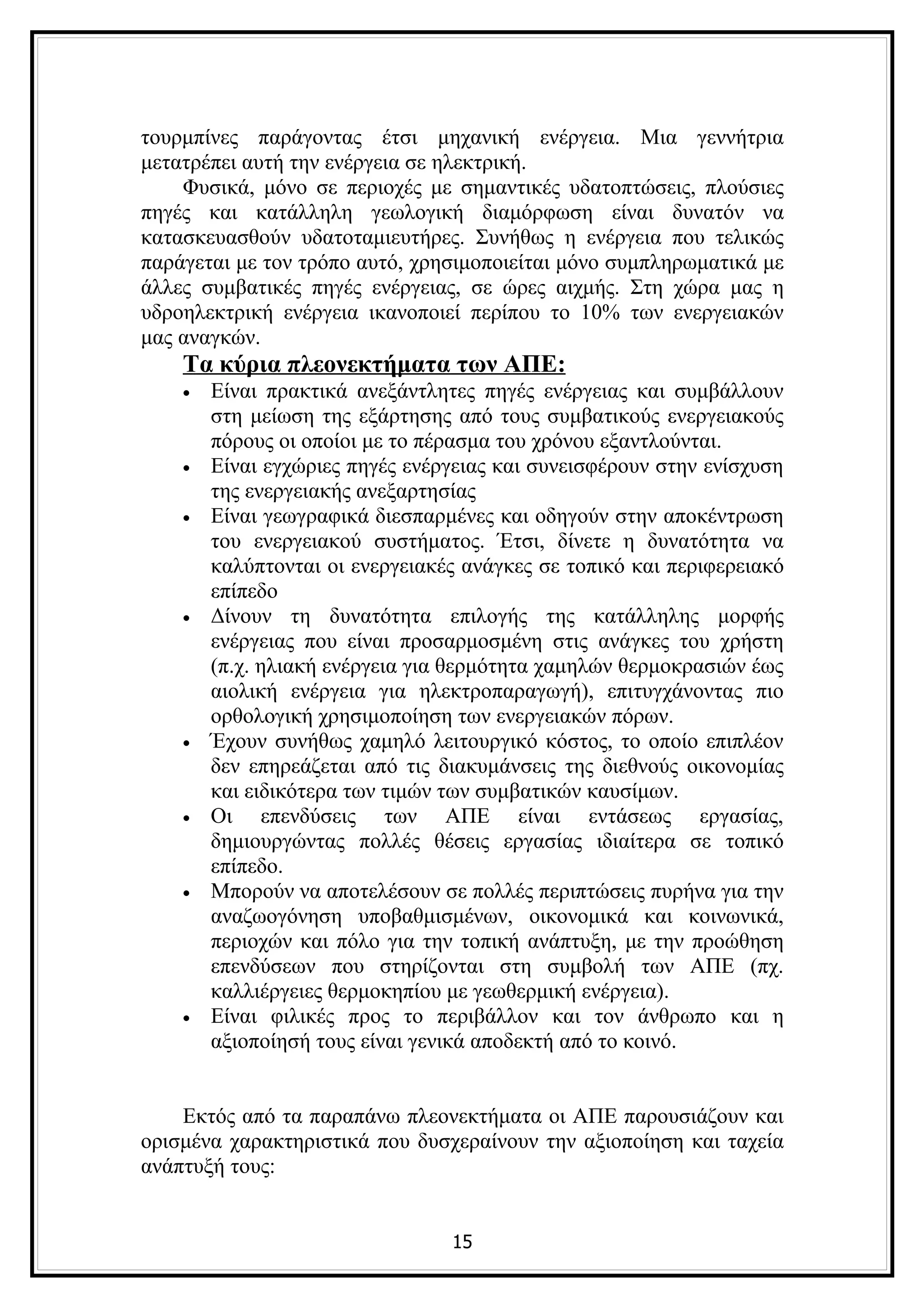 τουρμπίνες παράγοντας έτσι μηχανική ενέργεια. Μια γεννήτρια
μετατρέπει αυτή την ενέργεια σε ηλεκτρική.
    Φυσικά, μόνο σε περιοχές με σημαντικές υδατοπτώσεις, πλούσιες
πηγές και κατάλληλη γεωλογική διαμόρφωση είναι δυνατόν να
κατασκευασθούν υδατοταμιευτήρες. Συνήθως η ενέργεια που τελικώς
παράγεται με τον τρόπο αυτό, χρησιμοποιείται μόνο συμπληρωματικά με
άλλες συμβατικές πηγές ενέργειας, σε ώρες αιχμής. Στη χώρα μας η
υδροηλεκτρική ενέργεια ικανοποιεί περίπου το 10% των ενεργειακών
μας αναγκών.
    Τα κύρια πλεονεκτήματα των ΑΠΕ:
    •   Είναι πρακτικά ανεξάντλητες πηγές ενέργειας και συμβάλλουν
        στη μείωση της εξάρτησης από τους συμβατικούς ενεργειακούς
        πόρους οι οποίοι με το πέρασμα του χρόνου εξαντλούνται.
    •   Είναι εγχώριες πηγές ενέργειας και συνεισφέρουν στην ενίσχυση
        της ενεργειακής ανεξαρτησίας
    •   Είναι γεωγραφικά διεσπαρμένες και οδηγούν στην αποκέντρωση
        του ενεργειακού συστήματος. Έτσι, δίνετε η δυνατότητα να
        καλύπτονται οι ενεργειακές ανάγκες σε τοπικό και περιφερειακό
        επίπεδο
    •   Δίνουν τη δυνατότητα επιλογής της κατάλληλης μορφής
        ενέργειας που είναι προσαρμοσμένη στις ανάγκες του χρήστη
        (π.χ. ηλιακή ενέργεια για θερμότητα χαμηλών θερμοκρασιών έως
        αιολική ενέργεια για ηλεκτροπαραγωγή), επιτυγχάνοντας πιο
        ορθολογική χρησιμοποίηση των ενεργειακών πόρων.
    •   Έχουν συνήθως χαμηλό λειτουργικό κόστος, το οποίο επιπλέον
        δεν επηρεάζεται από τις διακυμάνσεις της διεθνούς οικονομίας
        και ειδικότερα των τιμών των συμβατικών καυσίμων.
    •   Οι επενδύσεις των ΑΠΕ είναι εντάσεως εργασίας,
        δημιουργώντας πολλές θέσεις εργασίας ιδιαίτερα σε τοπικό
        επίπεδο.
    •   Μπορούν να αποτελέσουν σε πολλές περιπτώσεις πυρήνα για την
        αναζωογόνηση υποβαθμισμένων, οικονομικά και κοινωνικά,
        περιοχών και πόλο για την τοπική ανάπτυξη, με την προώθηση
        επενδύσεων που στηρίζονται στη συμβολή των ΑΠΕ (πχ.
        καλλιέργειες θερμοκηπίου με γεωθερμική ενέργεια).
    •   Είναι φιλικές προς το περιβάλλον και τον άνθρωπο και η
        αξιοποίησή τους είναι γενικά αποδεκτή από το κοινό.


    Εκτός από τα παραπάνω πλεονεκτήματα οι ΑΠΕ παρουσιάζουν και
ορισμένα χαρακτηριστικά που δυσχεραίνουν την αξιοποίηση και ταχεία
ανάπτυξή τους:


                                 15
 