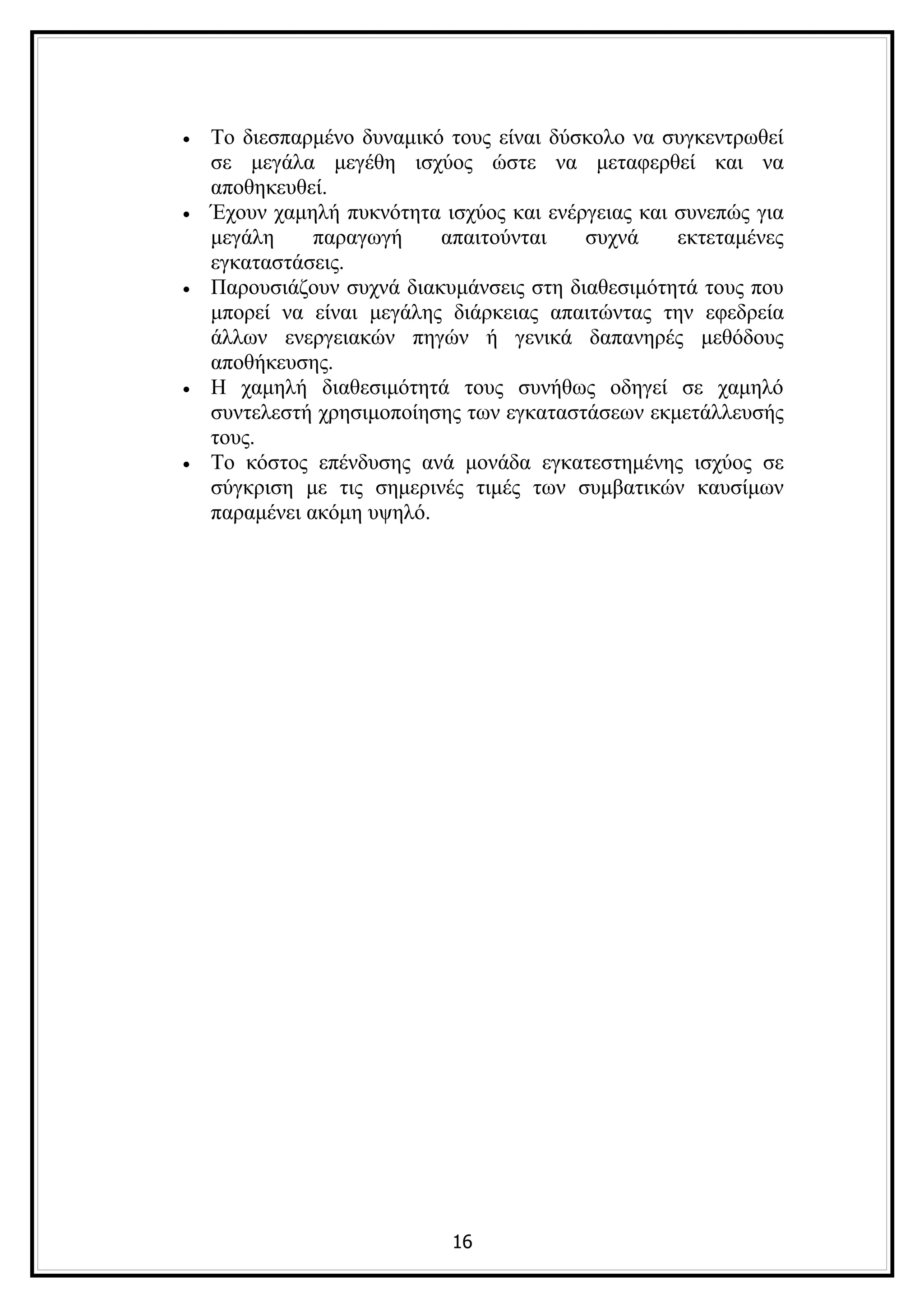 •   Το διεσπαρμένο δυναμικό τους είναι δύσκολο να συγκεντρωθεί
    σε μεγάλα μεγέθη ισχύος ώστε να μεταφερθεί και να
    αποθηκευθεί.
•   Έχουν χαμηλή πυκνότητα ισχύος και ενέργειας και συνεπώς για
    μεγάλη     παραγωγή    απαιτούνται    συχνά     εκτεταμένες
    εγκαταστάσεις.
•   Παρουσιάζουν συχνά διακυμάνσεις στη διαθεσιμότητά τους που
    μπορεί να είναι μεγάλης διάρκειας απαιτώντας την εφεδρεία
    άλλων ενεργειακών πηγών ή γενικά δαπανηρές μεθόδους
    αποθήκευσης.
•   Η χαμηλή διαθεσιμότητά τους συνήθως οδηγεί σε χαμηλό
    συντελεστή χρησιμοποίησης των εγκαταστάσεων εκμετάλλευσής
    τους.
•   Το κόστος επένδυσης ανά μονάδα εγκατεστημένης ισχύος σε
    σύγκριση με τις σημερινές τιμές των συμβατικών καυσίμων
    παραμένει ακόμη υψηλό.




                            16
 
