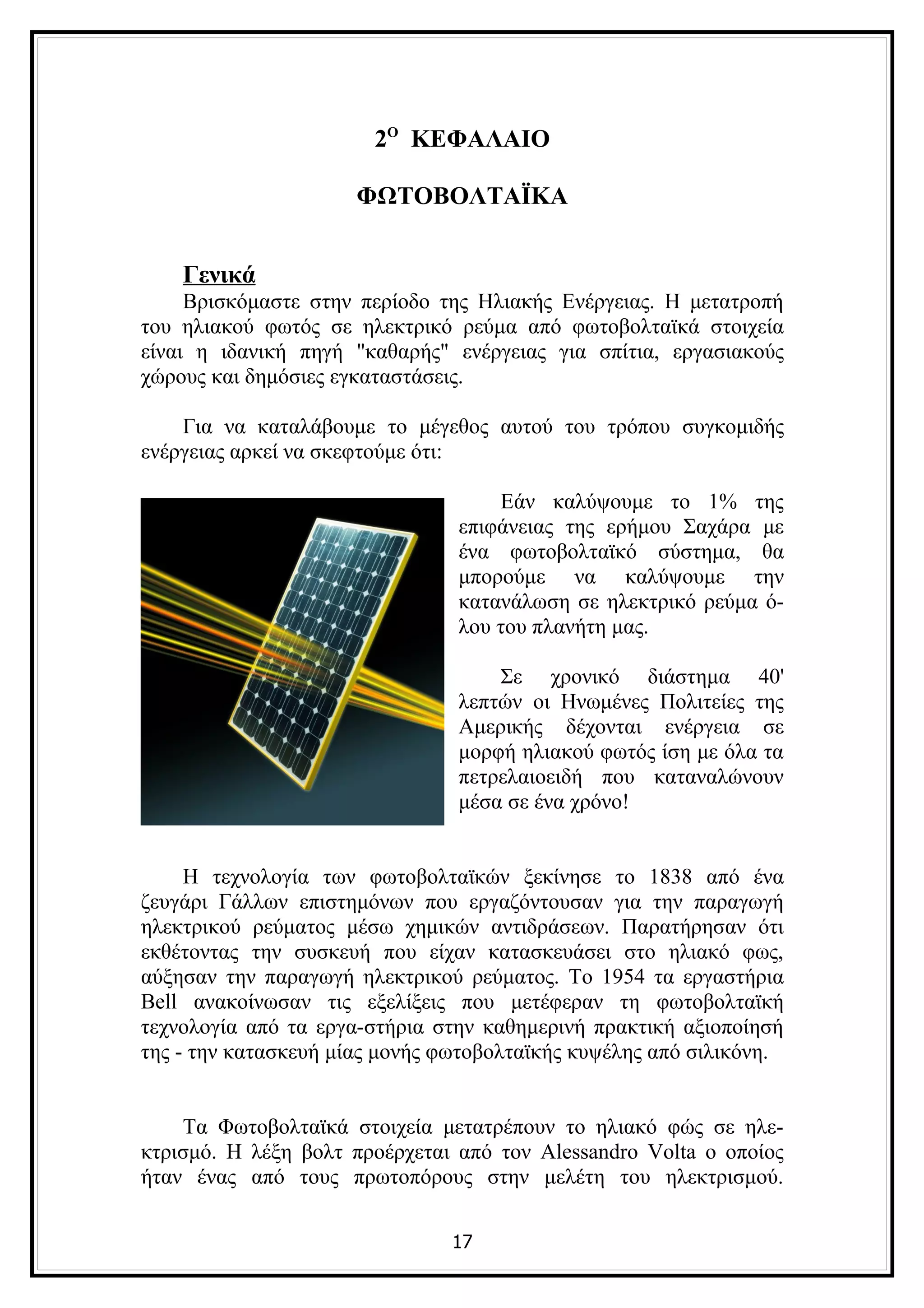 2Ο ΚΕΦΑΛΑΙΟ

                      ΦΩΤΟΒΟΛΤΑΪΚΑ


    Γενικά
     Βρισκόμαστε στην περίοδο της Ηλιακής Ενέργειας. Η μετατροπή
του ηλιακού φωτός σε ηλεκτρικό ρεύμα από φωτοβολταϊκά στοιχεία
είναι η ιδανική πηγή "καθαρής" ενέργειας για σπίτια, εργασιακούς
χώρους και δημόσιες εγκαταστάσεις.

    Για να καταλάβουμε το μέγεθος αυτού του τρόπου συγκομιδής
ενέργειας αρκεί να σκεφτούμε ότι:

                                    Εάν καλύψουμε το 1% της
                                επιφάνειας της ερήμου Σαχάρα με
                                ένα φωτοβολταϊκό σύστημα, θα
                                μπορούμε να καλύψουμε την
                                κατανάλωση σε ηλεκτρικό ρεύμα ό-
                                λου του πλανήτη μας.

                                    Σε χρονικό διάστημα 40'
                                λεπτών οι Ηνωμένες Πολιτείες της
                                Αμερικής δέχονται ενέργεια σε
                                μορφή ηλιακού φωτός ίση με όλα τα
                                πετρελαιοειδή που καταναλώνουν
                                μέσα σε ένα χρόνο!


     Η τεχνολογία των φωτοβολταϊκών ξεκίνησε το 1838 από ένα
ζευγάρι Γάλλων επιστημόνων που εργαζόντουσαν για την παραγωγή
ηλεκτρικού ρεύματος μέσω χημικών αντιδράσεων. Παρατήρησαν ότι
εκθέτοντας την συσκευή που είχαν κατασκευάσει στο ηλιακό φως,
αύξησαν την παραγωγή ηλεκτρικού ρεύματος. Το 1954 τα εργαστήρια
Bell ανακοίνωσαν τις εξελίξεις που μετέφεραν τη φωτοβολταϊκή
τεχνολογία από τα εργα-στήρια στην καθημερινή πρακτική αξιοποίησή
της - την κατασκευή μίας μονής φωτοβολταϊκής κυψέλης από σιλικόνη.


    Τα Φωτοβολταϊκά στοιχεία μετατρέπουν το ηλιακό φώς σε ηλε-
κτρισμό. Η λέξη βολτ προέρχεται από τον Alessandro Volta ο οποίος
ήταν ένας από τους πρωτοπόρους στην μελέτη του ηλεκτρισμού.

                               17
 