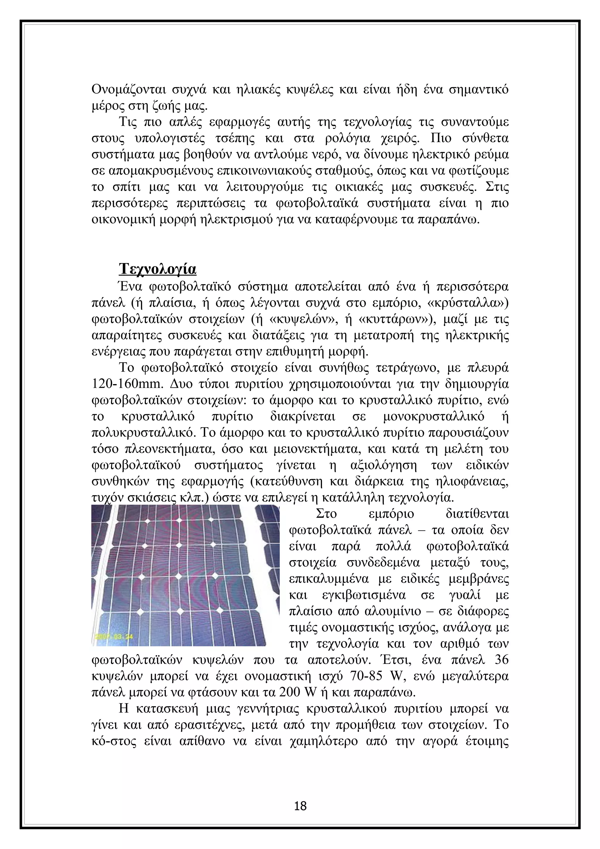 Ονομάζονται συχνά και ηλιακές κυψέλες και είναι ήδη ένα σημαντικό
μέρος στη ζωής μας.
    Τις πιο απλές εφαρμογές αυτής της τεχνολογίας τις συναντούμε
στους υπολογιστές τσέπης και στα ρολόγια χειρός. Πιο σύνθετα
συστήματα μας βοηθούν να αντλούμε νερό, να δίνουμε ηλεκτρικό ρεύμα
σε απομακρυσμένους επικοινωνιακούς σταθμούς, όπως και να φωτίζουμε
το σπίτι μας και να λειτουργούμε τις οικιακές μας συσκευές. Στις
περισσότερες περιπτώσεις τα φωτοβολταϊκά συστήματα είναι η πιο
οικονομική μορφή ηλεκτρισμού για να καταφέρνουμε τα παραπάνω.


    Τεχνολογία
     Ένα φωτοβολταϊκό σύστημα αποτελείται από ένα ή περισσότερα
πάνελ (ή πλαίσια, ή όπως λέγονται συχνά στο εμπόριο, «κρύσταλλα»)
φωτοβολταϊκών στοιχείων (ή «κυψελών», ή «κυττάρων»), μαζί με τις
απαραίτητες συσκευές και διατάξεις για τη μετατροπή της ηλεκτρικής
ενέργειας που παράγεται στην επιθυμητή μορφή.
     Το φωτοβολταϊκό στοιχείο είναι συνήθως τετράγωνο, με πλευρά
120-160mm. Δυο τύποι πυριτίου χρησιμοποιούνται για την δημιουργία
φωτοβολταϊκών στοιχείων: το άμορφο και το κρυσταλλικό πυρίτιο, ενώ
το κρυσταλλικό πυρίτιο διακρίνεται σε μονοκρυσταλλικό ή
πολυκρυσταλλικό. Το άμορφο και το κρυσταλλικό πυρίτιο παρουσιάζουν
τόσο πλεονεκτήματα, όσο και μειονεκτήματα, και κατά τη μελέτη του
φωτοβολταϊκού συστήματος γίνεται η αξιολόγηση των ειδικών
συνθηκών της εφαρμογής (κατεύθυνση και διάρκεια της ηλιοφάνειας,
τυχόν σκιάσεις κλπ.) ώστε να επιλεγεί η κατάλληλη τεχνολογία.
                                       Στο     εμπόριο      διατίθενται
                                  φωτοβολταϊκά πάνελ – τα οποία δεν
                                  είναι παρά πολλά φωτοβολταϊκά
                                  στοιχεία συνδεδεμένα μεταξύ τους,
                                  επικαλυμμένα με ειδικές μεμβράνες
                                  και εγκιβωτισμένα σε γυαλί με
                                  πλαίσιο από αλουμίνιο – σε διάφορες
                                  τιμές ονομαστικής ισχύος, ανάλογα με
                                  την τεχνολογία και τον αριθμό των
φωτοβολταϊκών κυψελών που τα αποτελούν. Έτσι, ένα πάνελ 36
κυψελών μπορεί να έχει ονομαστική ισχύ 70-85 W, ενώ μεγαλύτερα
πάνελ μπορεί να φτάσουν και τα 200 W ή και παραπάνω.
     Η κατασκευή μιας γεννήτριας κρυσταλλικού πυριτίου μπορεί να
γίνει και από ερασιτέχνες, μετά από την προμήθεια των στοιχείων. Το
κό-στος είναι απίθανο να είναι χαμηλότερο από την αγορά έτοιμης



                                  18
 