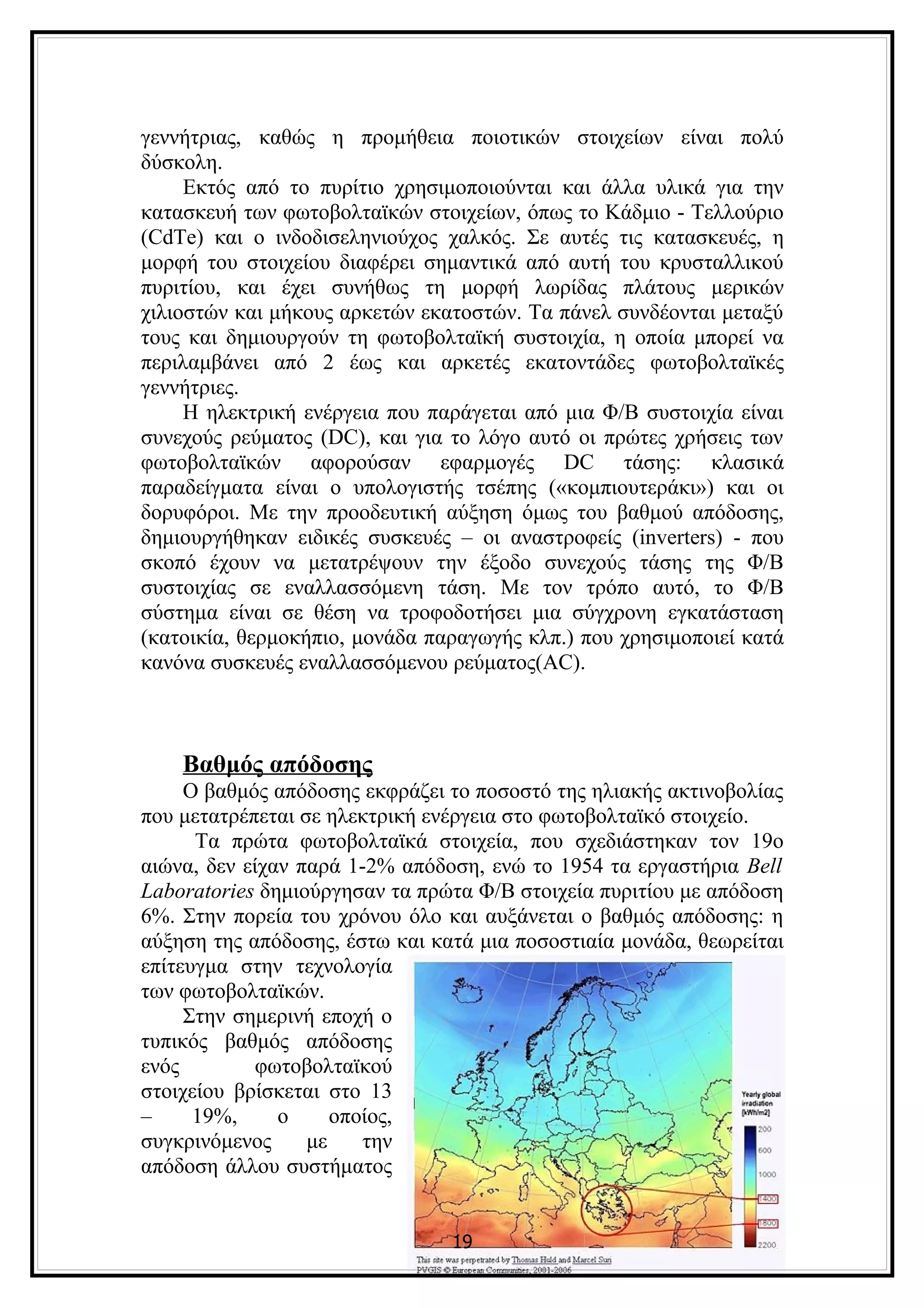 γεννήτριας, καθώς η προμήθεια ποιοτικών στοιχείων είναι πολύ
δύσκολη.
     Εκτός από το πυρίτιο χρησιμοποιούνται και άλλα υλικά για την
κατασκευή των φωτοβολταϊκών στοιχείων, όπως το Κάδμιο - Τελλούριο
(CdTe) και ο ινδοδισεληνιούχος χαλκός. Σε αυτές τις κατασκευές, η
μορφή του στοιχείου διαφέρει σημαντικά από αυτή του κρυσταλλικού
πυριτίου, και έχει συνήθως τη μορφή λωρίδας πλάτους μερικών
χιλιοστών και μήκους αρκετών εκατοστών. Τα πάνελ συνδέονται μεταξύ
τους και δημιουργούν τη φωτοβολταϊκή συστοιχία, η οποία μπορεί να
περιλαμβάνει από 2 έως και αρκετές εκατοντάδες φωτοβολταϊκές
γεννήτριες.
     Η ηλεκτρική ενέργεια που παράγεται από μια Φ/Β συστοιχία είναι
συνεχούς ρεύματος (DC), και για το λόγο αυτό οι πρώτες χρήσεις των
φωτοβολταϊκών αφορούσαν εφαρμογές DC τάσης: κλασικά
παραδείγματα είναι ο υπολογιστής τσέπης («κομπιουτεράκι») και οι
δορυφόροι. Με την προοδευτική αύξηση όμως του βαθμού απόδοσης,
δημιουργήθηκαν ειδικές συσκευές – οι αναστροφείς (inverters) - που
σκοπό έχουν να μετατρέψουν την έξοδο συνεχούς τάσης της Φ/Β
συστοιχίας σε εναλλασσόμενη τάση. Με τον τρόπο αυτό, το Φ/Β
σύστημα είναι σε θέση να τροφοδοτήσει μια σύγχρονη εγκατάσταση
(κατοικία, θερμοκήπιο, μονάδα παραγωγής κλπ.) που χρησιμοποιεί κατά
κανόνα συσκευές εναλλασσόμενου ρεύματος(AC).



    Βαθμός απόδοσης
     Ο βαθμός απόδοσης εκφράζει το ποσοστό της ηλιακής ακτινοβολίας
που μετατρέπεται σε ηλεκτρική ενέργεια στο φωτοβολταϊκό στοιχείο.
      Τα πρώτα φωτοβολταϊκά στοιχεία, που σχεδιάστηκαν τον 19ο
αιώνα, δεν είχαν παρά 1-2% απόδοση, ενώ το 1954 τα εργαστήρια Bell
Laboratories δημιούργησαν τα πρώτα Φ/Β στοιχεία πυριτίου με απόδοση
6%. Στην πορεία του χρόνου όλο και αυξάνεται ο βαθμός απόδοσης: η
αύξηση της απόδοσης, έστω και κατά μια ποσοστιαία μονάδα, θεωρείται
επίτευγμα στην τεχνολογία
των φωτοβολταϊκών.
     Στην σημερινή εποχή ο
τυπικός βαθμός απόδοσης
ενός         φωτοβολταϊκού
στοιχείου βρίσκεται στο 13
–     19%,     ο     οποίος,
συγκρινόμενος     με    την
απόδοση άλλου συστήματος


                                19
 