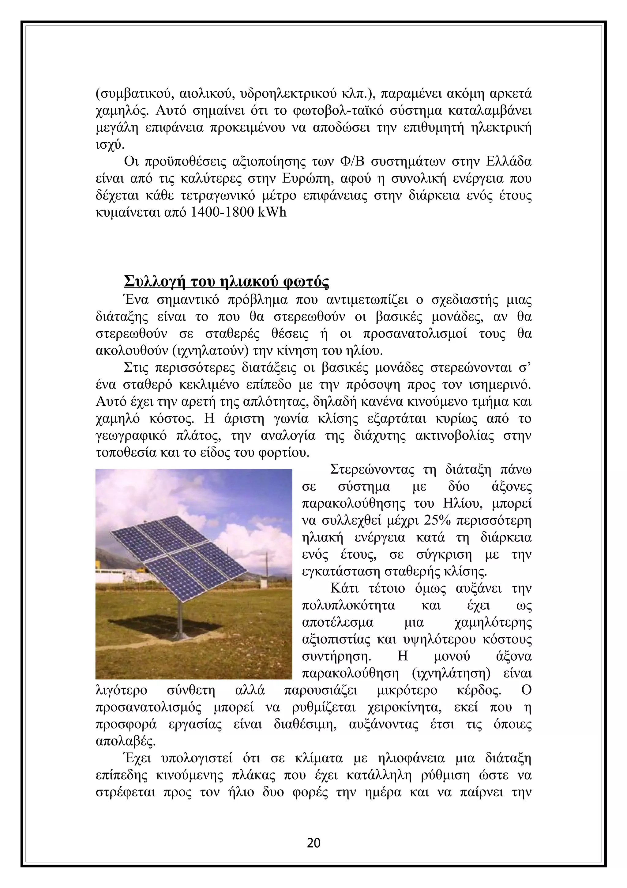 (συμβατικού, αιολικού, υδροηλεκτρικού κλπ.), παραμένει ακόμη αρκετά
χαμηλός. Αυτό σημαίνει ότι το φωτοβολ-ταϊκό σύστημα καταλαμβάνει
μεγάλη επιφάνεια προκειμένου να αποδώσει την επιθυμητή ηλεκτρική
ισχύ.
     Οι προϋποθέσεις αξιοποίησης των Φ/Β συστημάτων στην Ελλάδα
είναι από τις καλύτερες στην Ευρώπη, αφού η συνολική ενέργεια που
δέχεται κάθε τετραγωνικό μέτρο επιφάνειας στην διάρκεια ενός έτους
κυμαίνεται από 1400-1800 kWh



    Συλλογή του ηλιακού φωτός
     Ένα σημαντικό πρόβλημα που αντιμετωπίζει ο σχεδιαστής μιας
διάταξης είναι το που θα στερεωθούν οι βασικές μονάδες, αν θα
στερεωθούν σε σταθερές θέσεις ή οι προσανατολισμοί τους θα
ακολουθούν (ιχνηλατούν) την κίνηση του ηλίου.
     Στις περισσότερες διατάξεις οι βασικές μονάδες στερεώνονται σ’
ένα σταθερό κεκλιμένο επίπεδο με την πρόσοψη προς τον ισημερινό.
Αυτό έχει την αρετή της απλότητας, δηλαδή κανένα κινούμενο τμήμα και
χαμηλό κόστος. H άριστη γωνία κλίσης εξαρτάται κυρίως από το
γεωγραφικό πλάτος, την αναλογία της διάχυτης ακτινοβολίας στην
τοποθεσία και το είδος του φορτίου.
                                     Στερεώνοντας τη διάταξη πάνω
                                 σε σύστημα με δύο άξονες
                                 παρακολούθησης του Ηλίου, μπορεί
                                 να συλλεχθεί μέχρι 25% περισσότερη
                                 ηλιακή ενέργεια κατά τη διάρκεια
                                 ενός έτους, σε σύγκριση με την
                                 εγκατάσταση σταθερής κλίσης.
                                     Κάτι τέτοιο όμως αυξάνει την
                                 πολυπλοκότητα      και    έχει    ως
                                 αποτέλεσμα      μια     χαμηλότερης
                                 αξιοπιστίας και υψηλότερου κόστους
                                 συντήρηση.     Η     μονού     άξονα
                                 παρακολούθηση (ιχνηλάτηση) είναι
λιγότερο σύνθετη αλλά παρουσιάζει μικρότερο κέρδος. Ο
προσανατολισμός μπορεί να ρυθμίζεται χειροκίνητα, εκεί που η
προσφορά εργασίας είναι διαθέσιμη, αυξάνοντας έτσι τις όποιες
απολαβές.
     Έχει υπολογιστεί ότι σε κλίματα με ηλιοφάνεια μια διάταξη
επίπεδης κινούμενης πλάκας που έχει κατάλληλη ρύθμιση ώστε να
στρέφεται προς τον ήλιο δυο φορές την ημέρα και να παίρνει την


                                 20
 
