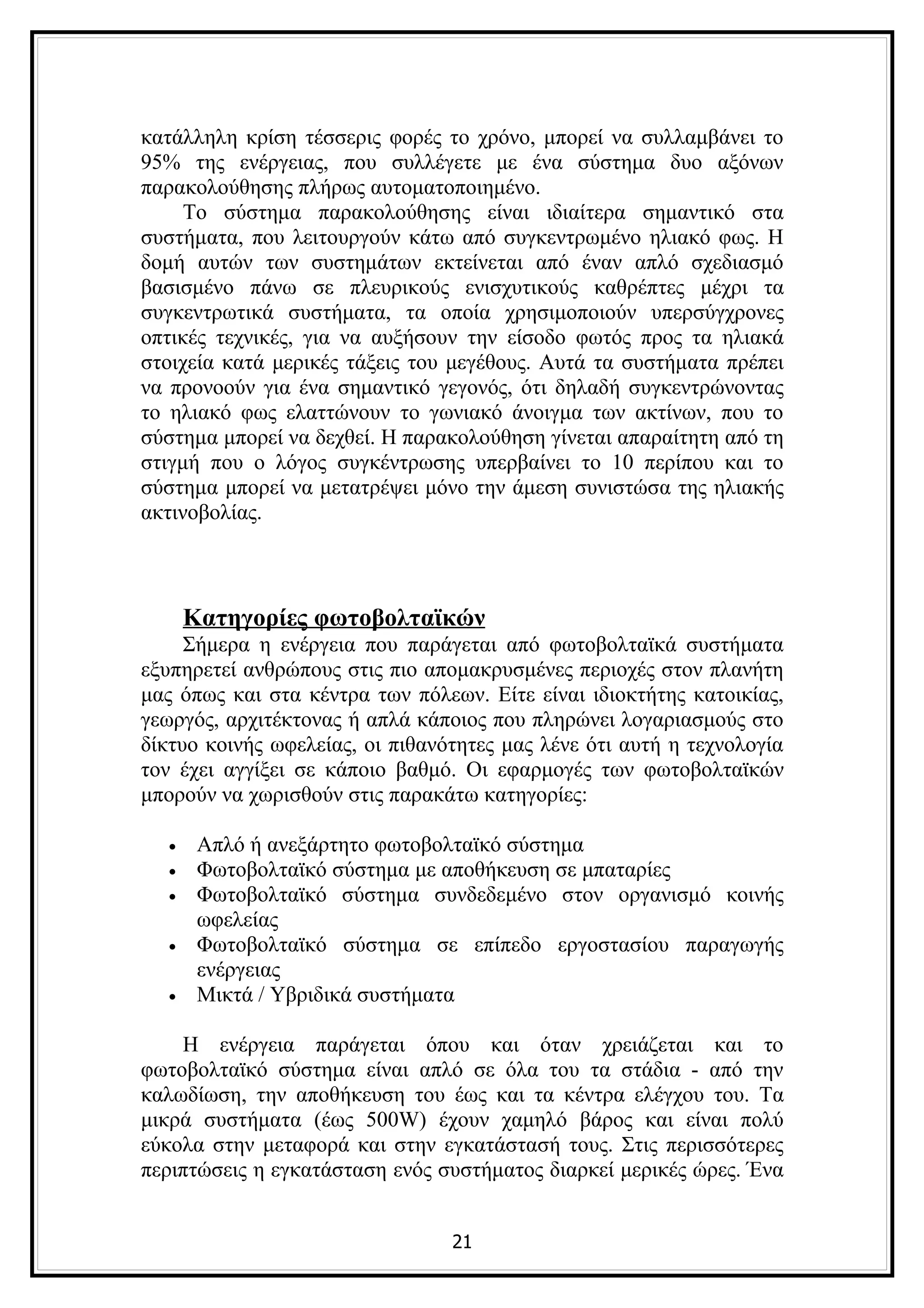κατάλληλη κρίση τέσσερις φορές το χρόνο, μπορεί να συλλαμβάνει το
95% της ενέργειας, που συλλέγετε με ένα σύστημα δυο αξόνων
παρακολούθησης πλήρως αυτοματοποιημένο.
     Το σύστημα παρακολούθησης είναι ιδιαίτερα σημαντικό στα
συστήματα, που λειτουργούν κάτω από συγκεντρωμένο ηλιακό φως. Η
δομή αυτών των συστημάτων εκτείνεται από έναν απλό σχεδιασμό
βασισμένο πάνω σε πλευρικούς ενισχυτικούς καθρέπτες μέχρι τα
συγκεντρωτικά συστήματα, τα οποία χρησιμοποιούν υπερσύγχρονες
οπτικές τεχνικές, για να αυξήσουν την είσοδο φωτός προς τα ηλιακά
στοιχεία κατά μερικές τάξεις του μεγέθους. Αυτά τα συστήματα πρέπει
να προνοούν για ένα σημαντικό γεγονός, ότι δηλαδή συγκεντρώνοντας
το ηλιακό φως ελαττώνουν το γωνιακό άνοιγμα των ακτίνων, που το
σύστημα μπορεί να δεχθεί. Η παρακολούθηση γίνεται απαραίτητη από τη
στιγμή που ο λόγος συγκέντρωσης υπερβαίνει το 10 περίπου και το
σύστημα μπορεί να μετατρέψει μόνο την άμεση συνιστώσα της ηλιακής
ακτινοβολίας.



      Κατηγορίες φωτοβολταϊκών
     Σήμερα η ενέργεια που παράγεται από φωτοβολταϊκά συστήματα
εξυπηρετεί ανθρώπους στις πιο απομακρυσμένες περιοχές στον πλανήτη
μας όπως και στα κέντρα των πόλεων. Είτε είναι ιδιοκτήτης κατοικίας,
γεωργός, αρχιτέκτονας ή απλά κάποιος που πληρώνει λογαριασμούς στο
δίκτυο κοινής ωφελείας, οι πιθανότητες μας λένε ότι αυτή η τεχνολογία
τον έχει αγγίξει σε κάποιο βαθμό. Οι εφαρμογές των φωτοβολταϊκών
μπορούν να χωρισθούν στις παρακάτω κατηγορίες:

  •    Απλό ή ανεξάρτητο φωτοβολταϊκό σύστημα
  •    Φωτοβολταϊκό σύστημα με αποθήκευση σε μπαταρίες
  •    Φωτοβολταϊκό σύστημα συνδεδεμένο στον οργανισμό κοινής
       ωφελείας
  •    Φωτοβολταϊκό σύστημα σε επίπεδο εργοστασίου παραγωγής
       ενέργειας
  •    Μικτά / Υβριδικά συστήματα

    Η ενέργεια παράγεται όπου και όταν χρειάζεται και το
φωτοβολταϊκό σύστημα είναι απλό σε όλα του τα στάδια - από την
καλωδίωση, την αποθήκευση του έως και τα κέντρα ελέγχου του. Τα
μικρά συστήματα (έως 500W) έχουν χαμηλό βάρος και είναι πολύ
εύκολα στην μεταφορά και στην εγκατάστασή τους. Στις περισσότερες
περιπτώσεις η εγκατάσταση ενός συστήματος διαρκεί μερικές ώρες. Ένα


                                 21
 