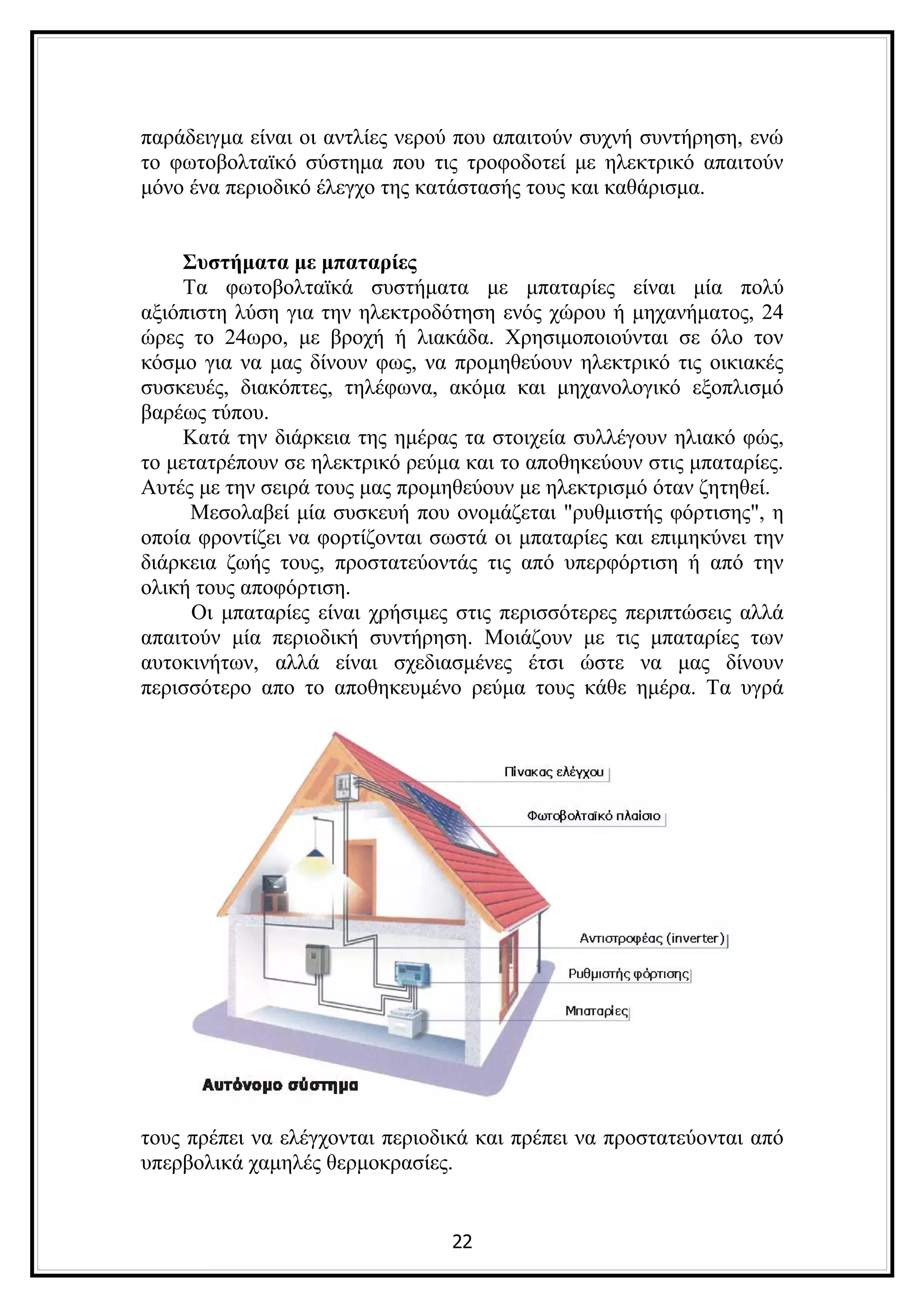 παράδειγμα είναι οι αντλίες νερού που απαιτούν συχνή συντήρηση, ενώ
το φωτοβολταϊκό σύστημα που τις τροφοδοτεί με ηλεκτρικό απαιτούν
μόνο ένα περιοδικό έλεγχο της κατάστασής τους και καθάρισμα.


     Συστήματα με μπαταρίες
     Τα φωτοβολταϊκά συστήματα με μπαταρίες είναι μία πολύ
αξιόπιστη λύση για την ηλεκτροδότηση ενός χώρου ή μηχανήματος, 24
ώρες το 24ωρο, με βροχή ή λιακάδα. Χρησιμοποιούνται σε όλο τον
κόσμο για να μας δίνουν φως, να προμηθεύουν ηλεκτρικό τις οικιακές
συσκευές, διακόπτες, τηλέφωνα, ακόμα και μηχανολογικό εξοπλισμό
βαρέως τύπου.
     Κατά την διάρκεια της ημέρας τα στοιχεία συλλέγουν ηλιακό φώς,
το μετατρέπουν σε ηλεκτρικό ρεύμα και το αποθηκεύουν στις μπαταρίες.
Αυτές με την σειρά τους μας προμηθεύουν με ηλεκτρισμό όταν ζητηθεί.
      Μεσολαβεί μία συσκευή που ονομάζεται "ρυθμιστής φόρτισης", η
οποία φροντίζει να φορτίζονται σωστά οι μπαταρίες και επιμηκύνει την
διάρκεια ζωής τους, προστατεύοντάς τις από υπερφόρτιση ή από την
ολική τους αποφόρτιση.
      Οι μπαταρίες είναι χρήσιμες στις περισσότερες περιπτώσεις αλλά
απαιτούν μία περιοδική συντήρηση. Μοιάζουν με τις μπαταρίες των
αυτοκινήτων, αλλά είναι σχεδιασμένες έτσι ώστε να μας δίνουν
περισσότερο απο το αποθηκευμένο ρεύμα τους κάθε ημέρα. Τα υγρά




τους πρέπει να ελέγχονται περιοδικά και πρέπει να προστατεύονται από
υπερβολικά χαμηλές θερμοκρασίες.


                                22
 