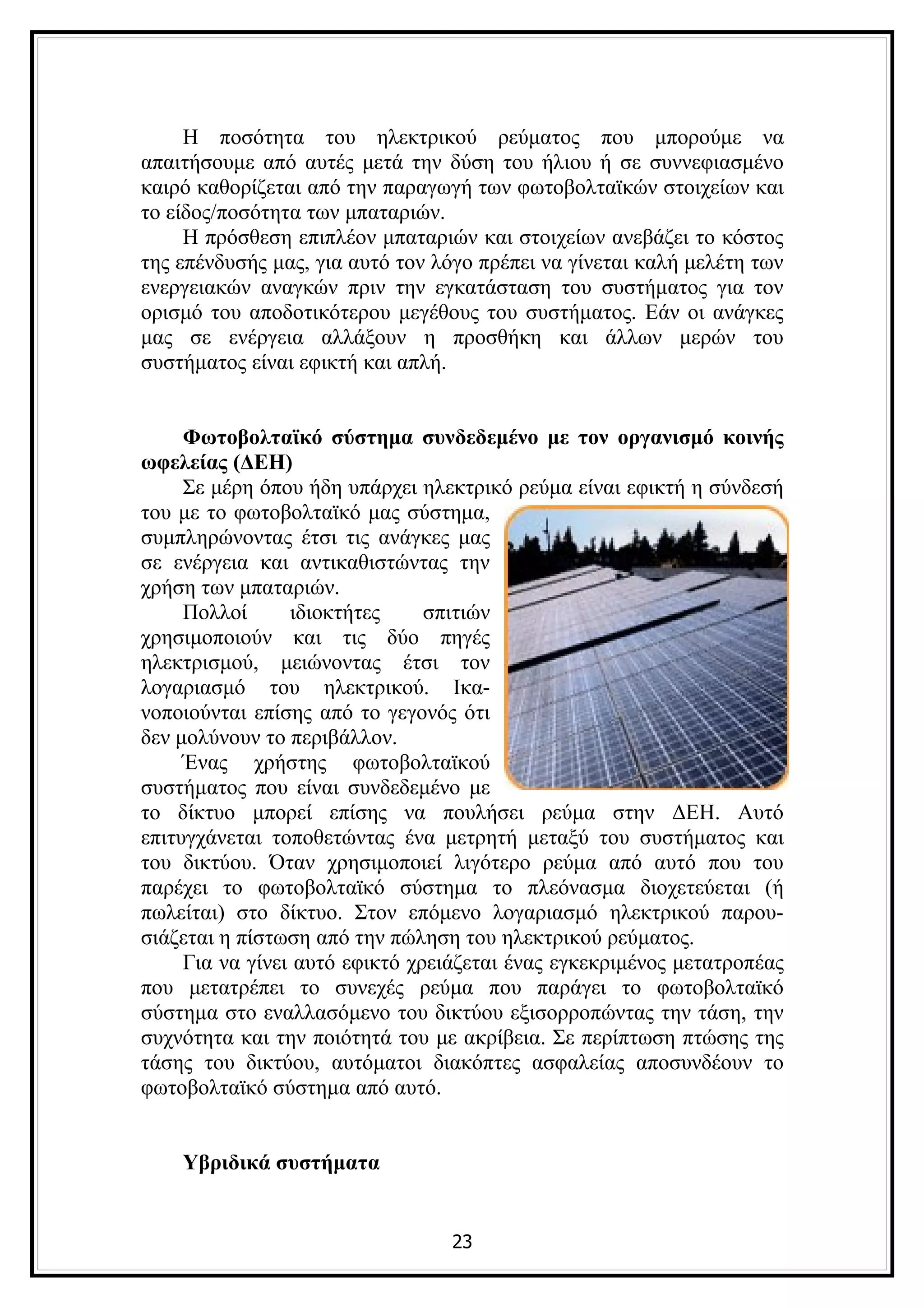 Η ποσότητα του ηλεκτρικού ρεύματος που μπορούμε να
απαιτήσουμε από αυτές μετά την δύση του ήλιου ή σε συννεφιασμένο
καιρό καθορίζεται από την παραγωγή των φωτοβολταϊκών στοιχείων και
το είδος/ποσότητα των μπαταριών.
     Η πρόσθεση επιπλέον μπαταριών και στοιχείων ανεβάζει το κόστος
της επένδυσής μας, για αυτό τον λόγο πρέπει να γίνεται καλή μελέτη των
ενεργειακών αναγκών πριν την εγκατάσταση του συστήματος για τον
ορισμό του αποδοτικότερου μεγέθους του συστήματος. Εάν οι ανάγκες
μας σε ενέργεια αλλάξουν η προσθήκη και άλλων μερών του
συστήματος είναι εφικτή και απλή.


     Φωτοβολταϊκό σύστημα συνδεδεμένο με τον οργανισμό κοινής
ωφελείας (ΔΕΗ)
     Σε μέρη όπου ήδη υπάρχει ηλεκτρικό ρεύμα είναι εφικτή η σύνδεσή
του με το φωτοβολταϊκό μας σύστημα,
συμπληρώνοντας έτσι τις ανάγκες μας
σε ενέργεια και αντικαθιστώντας την
χρήση των μπαταριών.
     Πολλοί      ιδιοκτήτες     σπιτιών
χρησιμοποιούν και τις δύο πηγές
ηλεκτρισμού, μειώνοντας έτσι τον
λογαριασμό του ηλεκτρικού. Ικα-
νοποιούνται επίσης από το γεγονός ότι
δεν μολύνουν το περιβάλλον.
     Ένας χρήστης φωτοβολταϊκού
συστήματος που είναι συνδεδεμένο με
το δίκτυο μπορεί επίσης να πουλήσει ρεύμα στην ΔΕΗ. Αυτό
επιτυγχάνεται τοποθετώντας ένα μετρητή μεταξύ του συστήματος και
του δικτύου. Όταν χρησιμοποιεί λιγότερο ρεύμα από αυτό που του
παρέχει το φωτοβολταϊκό σύστημα το πλεόνασμα διοχετεύεται (ή
πωλείται) στο δίκτυο. Στον επόμενο λογαριασμό ηλεκτρικού παρου-
σιάζεται η πίστωση από την πώληση του ηλεκτρικού ρεύματος.
     Για να γίνει αυτό εφικτό χρειάζεται ένας εγκεκριμένος μετατροπέας
που μετατρέπει το συνεχές ρεύμα που παράγει το φωτοβολταϊκό
σύστημα στο εναλλασόμενο του δικτύου εξισορροπώντας την τάση, την
συχνότητα και την ποιότητά του με ακρίβεια. Σε περίπτωση πτώσης της
τάσης του δικτύου, αυτόματοι διακόπτες ασφαλείας αποσυνδέουν το
φωτοβολταϊκό σύστημα από αυτό.


    Υβριδικά συστήματα


                                 23
 