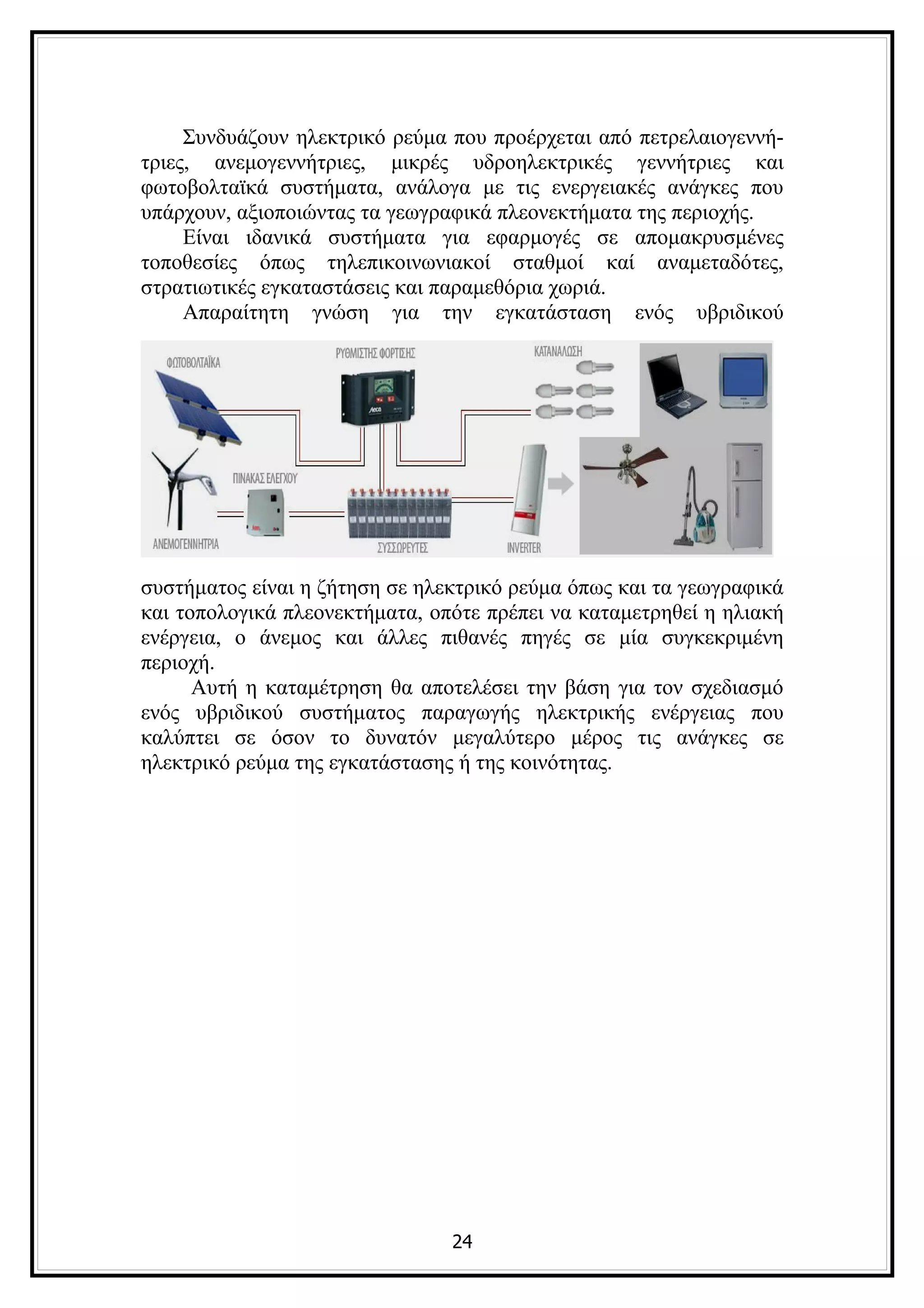 Συνδυάζουν ηλεκτρικό ρεύμα που προέρχεται από πετρελαιογεννή-
τριες, ανεμογεννήτριες, μικρές υδροηλεκτρικές γεννήτριες και
φωτοβολταϊκά συστήματα, ανάλογα με τις ενεργειακές ανάγκες που
υπάρχουν, αξιοποιώντας τα γεωγραφικά πλεονεκτήματα της περιοχής.
     Είναι ιδανικά συστήματα για εφαρμογές σε απομακρυσμένες
τοποθεσίες όπως τηλεπικοινωνιακοί σταθμοί καί αναμεταδότες,
στρατιωτικές εγκαταστάσεις και παραμεθόρια χωριά.
     Απαραίτητη γνώση για την εγκατάσταση ενός υβριδικού




συστήματος είναι η ζήτηση σε ηλεκτρικό ρεύμα όπως και τα γεωγραφικά
και τοπολογικά πλεονεκτήματα, οπότε πρέπει να καταμετρηθεί η ηλιακή
ενέργεια, ο άνεμος και άλλες πιθανές πηγές σε μία συγκεκριμένη
περιοχή.
      Αυτή η καταμέτρηση θα αποτελέσει την βάση για τον σχεδιασμό
ενός υβριδικού συστήματος παραγωγής ηλεκτρικής ενέργειας που
καλύπτει σε όσον το δυνατόν μεγαλύτερο μέρος τις ανάγκες σε
ηλεκτρικό ρεύμα της εγκατάστασης ή της κοινότητας.




                                24
 