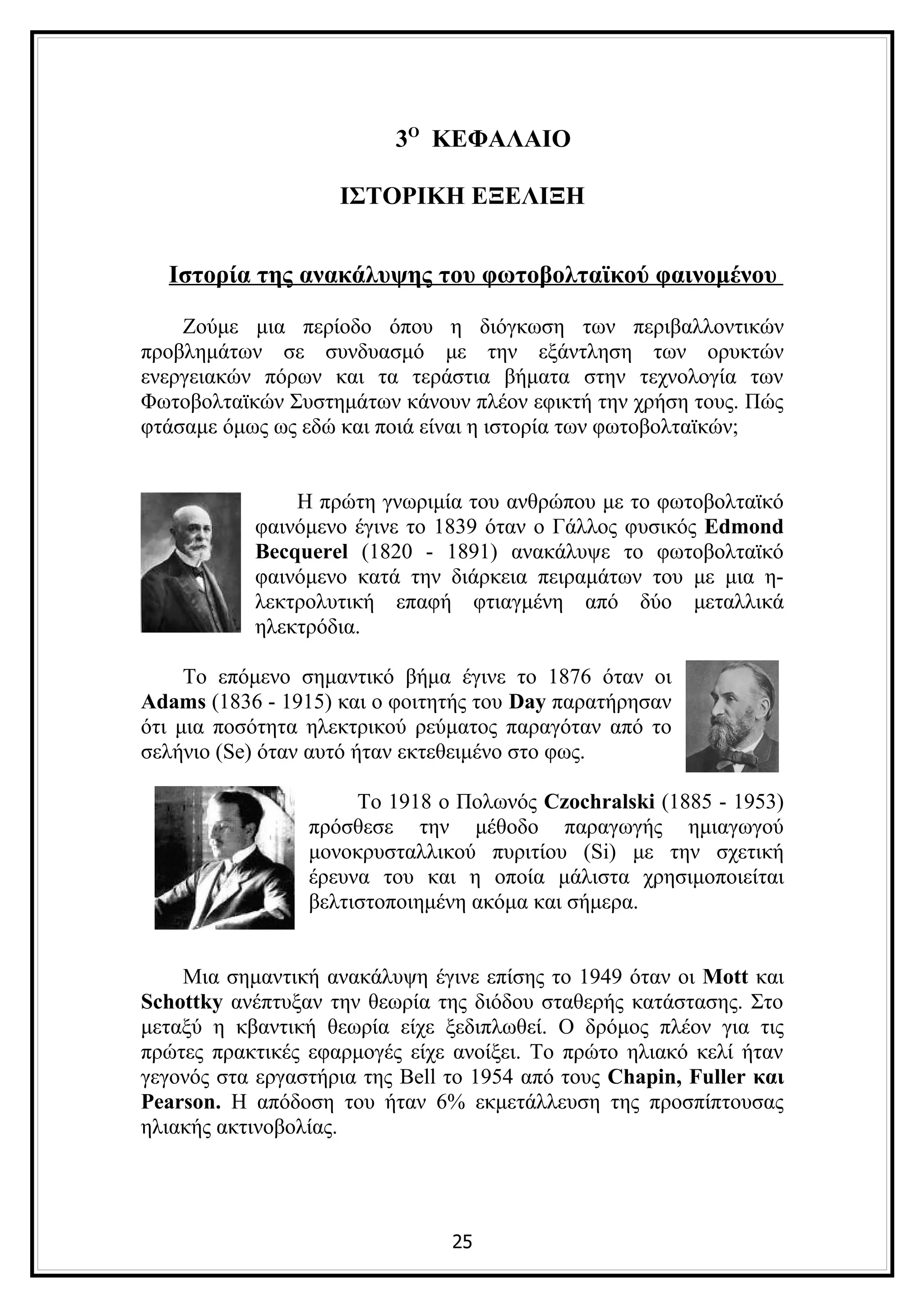 3Ο ΚΕΦΑΛΑΙΟ

                    ΙΣΤΟΡΙΚΗ ΕΞΕΛΙΞΗ


  Ιστορία της ανακάλυψης του φωτοβολταϊκού φαινομένου

    Ζούμε μια περίοδο όπου η διόγκωση των περιβαλλοντικών
προβλημάτων σε συνδυασμό με την εξάντληση των ορυκτών
ενεργειακών πόρων και τα τεράστια βήματα στην τεχνολογία των
Φωτοβολταϊκών Συστημάτων κάνουν πλέον εφικτή την χρήση τους. Πώς
φτάσαμε όμως ως εδώ και ποιά είναι η ιστορία των φωτοβολταϊκών;


               Η πρώτη γνωριμία του ανθρώπου με το φωτοβολταϊκό
           φαινόμενο έγινε το 1839 όταν ο Γάλλος φυσικός Edmond
           Becquerel (1820 - 1891) ανακάλυψε το φωτοβολταϊκό
           φαινόμενο κατά την διάρκεια πειραμάτων του με μια η-
           λεκτρολυτική επαφή φτιαγμένη από δύο μεταλλικά
           ηλεκτρόδια.

     Το επόμενο σημαντικό βήμα έγινε το 1876 όταν οι
Adams (1836 - 1915) και ο φοιτητής του Day παρατήρησαν
ότι μια ποσότητα ηλεκτρικού ρεύματος παραγόταν από το
σελήνιο (Se) όταν αυτό ήταν εκτεθειμένο στο φως.

                      Το 1918 ο Πολωνός Czochralski (1885 - 1953)
                 πρόσθεσε την μέθοδο παραγωγής ημιαγωγού
                 μονοκρυσταλλικού πυριτίου (Si) με την σχετική
                 έρευνα του και η οποία μάλιστα χρησιμοποιείται
                 βελτιστοποιημένη ακόμα και σήμερα.


    Μια σημαντική ανακάλυψη έγινε επίσης το 1949 όταν οι Mott και
Schottky ανέπτυξαν την θεωρία της διόδου σταθερής κατάστασης. Στο
μεταξύ η κβαντική θεωρία είχε ξεδιπλωθεί. Ο δρόμος πλέον για τις
πρώτες πρακτικές εφαρμογές είχε ανοίξει. Το πρώτο ηλιακό κελί ήταν
γεγονός στα εργαστήρια της Bell το 1954 από τους Chapin, Fuller και
Pearson. Η απόδοση του ήταν 6% εκμετάλλευση της προσπίπτουσας
ηλιακής ακτινοβολίας.




                                25
 