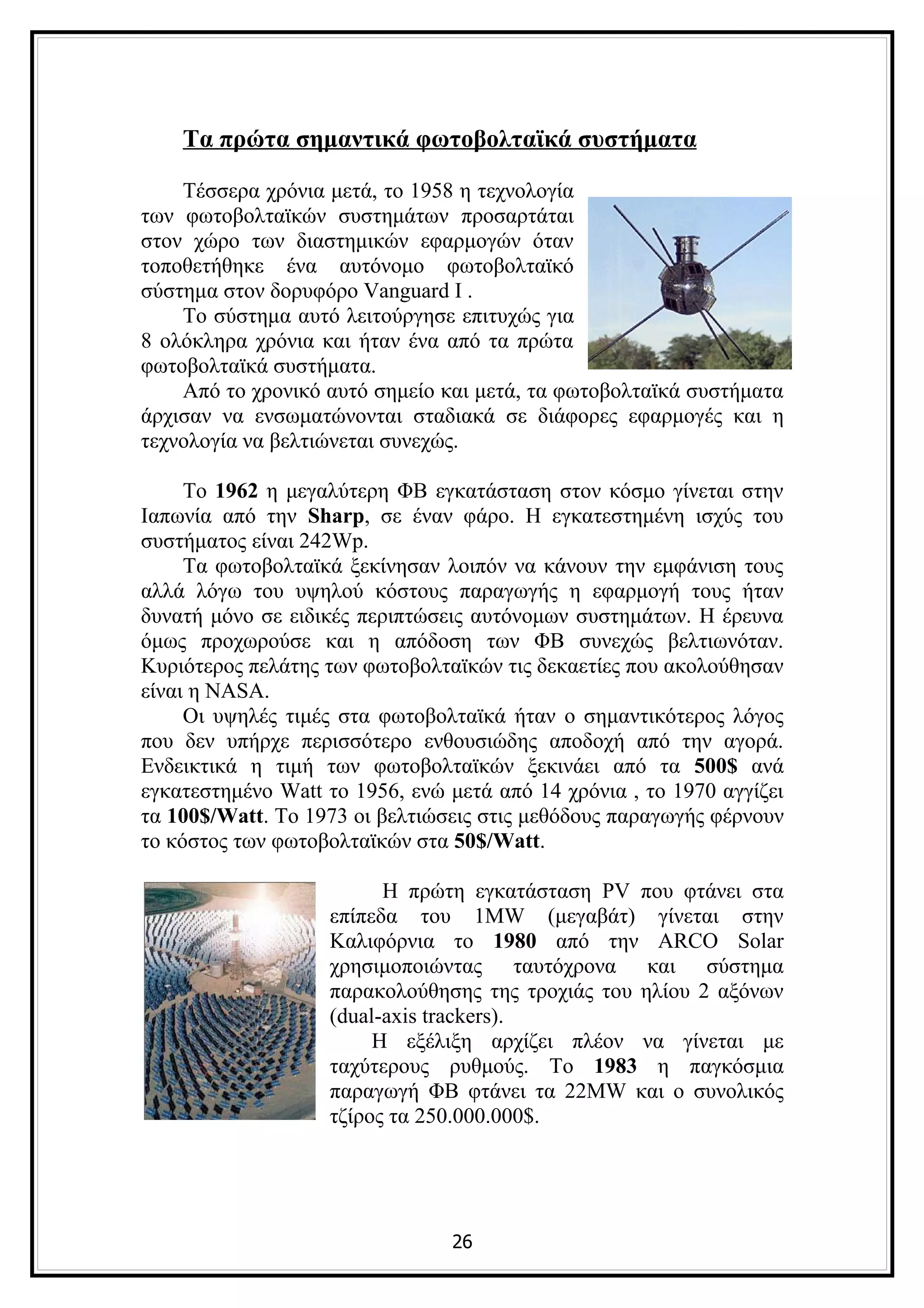 Τα πρώτα σημαντικά φωτοβολταϊκά συστήματα

    Τέσσερα χρόνια μετά, το 1958 η τεχνολογία
των φωτοβολταϊκών συστημάτων προσαρτάται
στον χώρο των διαστημικών εφαρμογών όταν
τοποθετήθηκε ένα αυτόνομο φωτοβολταϊκό
σύστημα στον δορυφόρο Vanguard I .
    Το σύστημα αυτό λειτούργησε επιτυχώς για
8 ολόκληρα χρόνια και ήταν ένα από τα πρώτα
φωτοβολταϊκά συστήματα.
    Από το χρονικό αυτό σημείο και μετά, τα φωτοβολταϊκά συστήματα
άρχισαν να ενσωματώνονται σταδιακά σε διάφορες εφαρμογές και η
τεχνολογία να βελτιώνεται συνεχώς.

     Το 1962 η μεγαλύτερη ΦΒ εγκατάσταση στον κόσμο γίνεται στην
Ιαπωνία από την Sharp, σε έναν φάρο. Η εγκατεστημένη ισχύς του
συστήματος είναι 242Wp.
     Τα φωτοβολταϊκά ξεκίνησαν λοιπόν να κάνουν την εμφάνιση τους
αλλά λόγω του υψηλού κόστους παραγωγής η εφαρμογή τους ήταν
δυνατή μόνο σε ειδικές περιπτώσεις αυτόνομων συστημάτων. Η έρευνα
όμως προχωρούσε και η απόδοση των ΦΒ συνεχώς βελτιωνόταν.
Κυριότερος πελάτης των φωτοβολταϊκών τις δεκαετίες που ακολούθησαν
είναι η NASA.
     Οι υψηλές τιμές στα φωτοβολταϊκά ήταν ο σημαντικότερος λόγος
που δεν υπήρχε περισσότερο ενθουσιώδης αποδοχή από την αγορά.
Ενδεικτικά η τιμή των φωτοβολταϊκών ξεκινάει από τα 500$ ανά
εγκατεστημένο Watt το 1956, ενώ μετά από 14 χρόνια , το 1970 αγγίζει
τα 100$/Watt. To 1973 οι βελτιώσεις στις μεθόδους παραγωγής φέρνουν
το κόστος των φωτοβολταϊκών στα 50$/Watt.

                         Η πρώτη εγκατάσταση PV που φτάνει στα
                   επίπεδα του 1MW (μεγαβάτ) γίνεται στην
                   Καλιφόρνια το 1980 από την ARCO Solar
                   χρησιμοποιώντας ταυτόχρονα και σύστημα
                   παρακολούθησης της τροχιάς του ηλίου 2 αξόνων
                   (dual-axis trackers).
                        Η εξέλιξη αρχίζει πλέον να γίνεται με
                   ταχύτερους ρυθμούς. Το 1983 η παγκόσμια
                   παραγωγή ΦΒ φτάνει τα 22MW και ο συνολικός
                   τζίρος τα 250.000.000$.




                                26
 