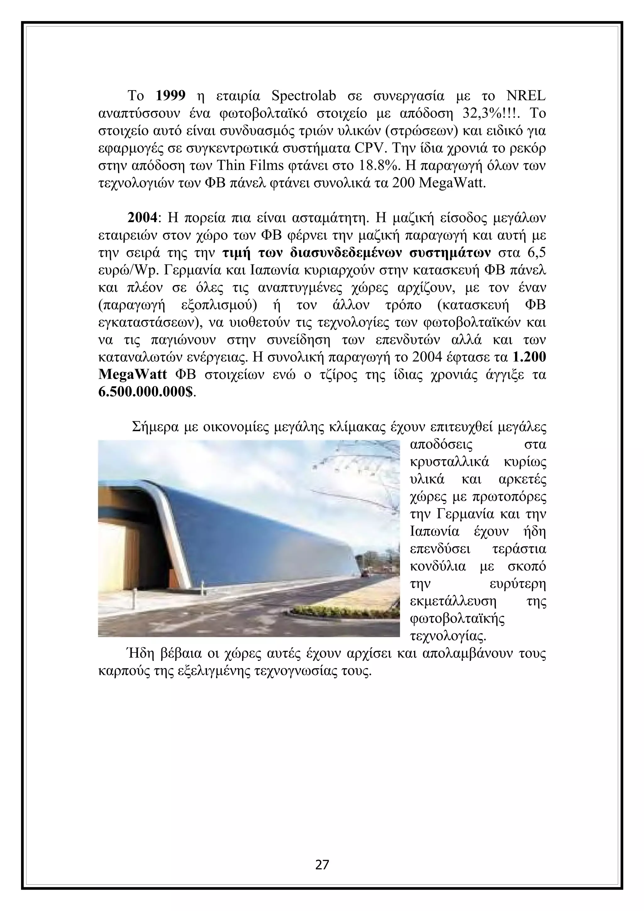 Το 1999 η εταιρία Spectrolab σε συνεργασία με το NREL
αναπτύσσουν ένα φωτοβολταϊκό στοιχείο με απόδοση 32,3%!!!. Το
στοιχείο αυτό είναι συνδυασμός τριών υλικών (στρώσεων) και ειδικό για
εφαρμογές σε συγκεντρωτικά συστήματα CPV. Την ίδια χρονιά το ρεκόρ
στην απόδοση των Thin Films φτάνει στο 18.8%. Η παραγωγή όλων των
τεχνολογιών των ΦΒ πάνελ φτάνει συνολικά τα 200 MegaWatt.

     2004: Η πορεία πια είναι ασταμάτητη. Η μαζική είσοδος μεγάλων
εταιρειών στον χώρο των ΦΒ φέρνει την μαζική παραγωγή και αυτή με
την σειρά της την τιμή των διασυνδεδεμένων συστημάτων στα 6,5
ευρώ/Wp. Γερμανία και Ιαπωνία κυριαρχούν στην κατασκευή ΦΒ πάνελ
και πλέον σε όλες τις αναπτυγμένες χώρες αρχίζουν, με τον έναν
(παραγωγή εξοπλισμού) ή τον άλλον τρόπο (κατασκευή ΦΒ
εγκαταστάσεων), να υιοθετούν τις τεχνολογίες των φωτοβολταϊκών και
να τις παγιώνουν στην συνείδηση των επενδυτών αλλά και των
καταναλωτών ενέργειας. Η συνολική παραγωγή το 2004 έφτασε τα 1.200
MegaWatt ΦΒ στοιχείων ενώ ο τζίρος της ίδιας χρονιάς άγγιξε τα
6.500.000.000$.

    Σήμερα με οικονομίες μεγάλης κλίμακας έχουν επιτευχθεί μεγάλες
                                              αποδόσεις         στα
                                              κρυσταλλικά κυρίως
                                              υλικά και αρκετές
                                              χώρες με πρωτοπόρες
                                              την Γερμανία και την
                                              Ιαπωνία έχουν ήδη
                                              επενδύσει τεράστια
                                              κονδύλια με σκοπό
                                              την          ευρύτερη
                                              εκμετάλλευση      της
                                              φωτοβολταϊκής
                                              τεχνολογίας.
    Ήδη βέβαια οι χώρες αυτές έχουν αρχίσει και απολαμβάνουν τους
καρπούς της εξελιγμένης τεχνογνωσίας τους.




                                 27
 