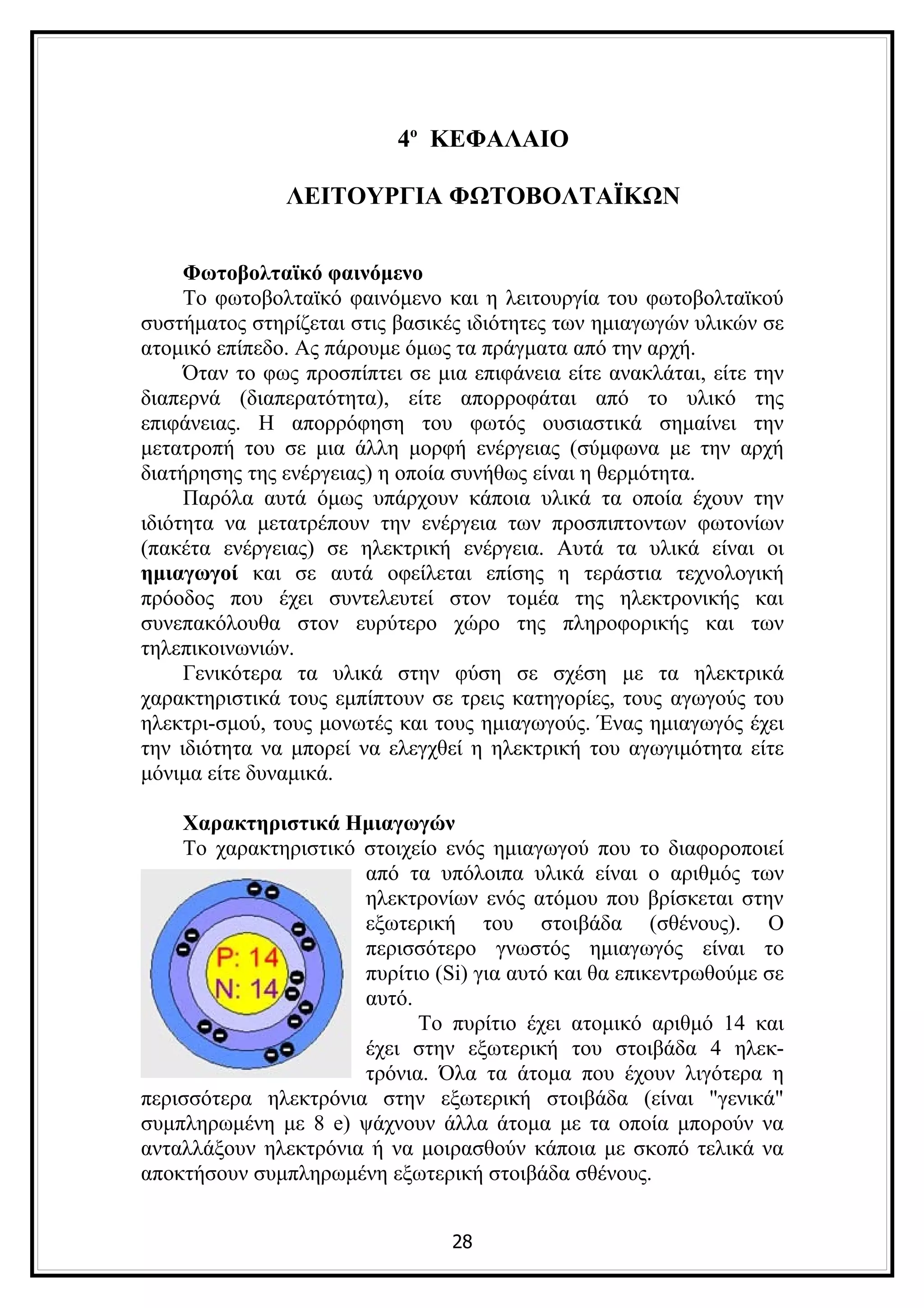 4ο ΚΕΦΑΛΑΙΟ

               ΛΕΙΤΟΥΡΓΙΑ ΦΩΤΟΒΟΛΤΑΪΚΩΝ


     Φωτοβολταϊκό φαινόμενo
     Το φωτοβολταϊκό φαινόμενο και η λειτουργία του φωτοβολταϊκού
συστήματος στηρίζεται στις βασικές ιδιότητες των ημιαγωγών υλικών σε
ατομικό επίπεδο. Ας πάρουμε όμως τα πράγματα από την αρχή.
     Όταν το φως προσπίπτει σε μια επιφάνεια είτε ανακλάται, είτε την
διαπερνά (διαπερατότητα), είτε απορροφάται από το υλικό της
επιφάνειας. Η απορρόφηση του φωτός ουσιαστικά σημαίνει την
μετατροπή του σε μια άλλη μορφή ενέργειας (σύμφωνα με την αρχή
διατήρησης της ενέργειας) η οποία συνήθως είναι η θερμότητα.
     Παρόλα αυτά όμως υπάρχουν κάποια υλικά τα οποία έχουν την
ιδιότητα να μετατρέπουν την ενέργεια των προσπιπτοντων φωτονίων
(πακέτα ενέργειας) σε ηλεκτρική ενέργεια. Αυτά τα υλικά είναι οι
ημιαγωγοί και σε αυτά οφείλεται επίσης η τεράστια τεχνολογική
πρόοδος που έχει συντελευτεί στον τομέα της ηλεκτρονικής και
συνεπακόλουθα στον ευρύτερο χώρο της πληροφορικής και των
τηλεπικοινωνιών.
     Γενικότερα τα υλικά στην φύση σε σχέση με τα ηλεκτρικά
χαρακτηριστικά τους εμπίπτουν σε τρεις κατηγορίες, τους αγωγούς του
ηλεκτρι-σμού, τους μονωτές και τους ημιαγωγούς. Ένας ημιαγωγός έχει
την ιδιότητα να μπορεί να ελεγχθεί η ηλεκτρική του αγωγιμότητα είτε
μόνιμα είτε δυναμικά.

    Χαρακτηριστικά Ημιαγωγών
    Το χαρακτηριστικό στοιχείο ενός ημιαγωγού που το διαφοροποιεί
                      από τα υπόλοιπα υλικά είναι ο αριθμός των
                      ηλεκτρονίων ενός ατόμου που βρίσκεται στην
                      εξωτερική του στοιβάδα (σθένους). Ο
                      περισσότερο γνωστός ημιαγωγός είναι το
                      πυρίτιο (Si) για αυτό και θα επικεντρωθούμε σε
                      αυτό.
                            Το πυρίτιο έχει ατομικό αριθμό 14 και
                      έχει στην εξωτερική του στοιβάδα 4 ηλεκ-
                      τρόνια. Όλα τα άτομα που έχουν λιγότερα η
περισσότερα ηλεκτρόνια στην εξωτερική στοιβάδα (είναι "γενικά"
συμπληρωμένη με 8 e) ψάχνουν άλλα άτομα με τα οποία μπορούν να
ανταλλάξουν ηλεκτρόνια ή να μοιρασθούν κάποια με σκοπό τελικά να
αποκτήσουν συμπληρωμένη εξωτερική στοιβάδα σθένους.


                                 28
 