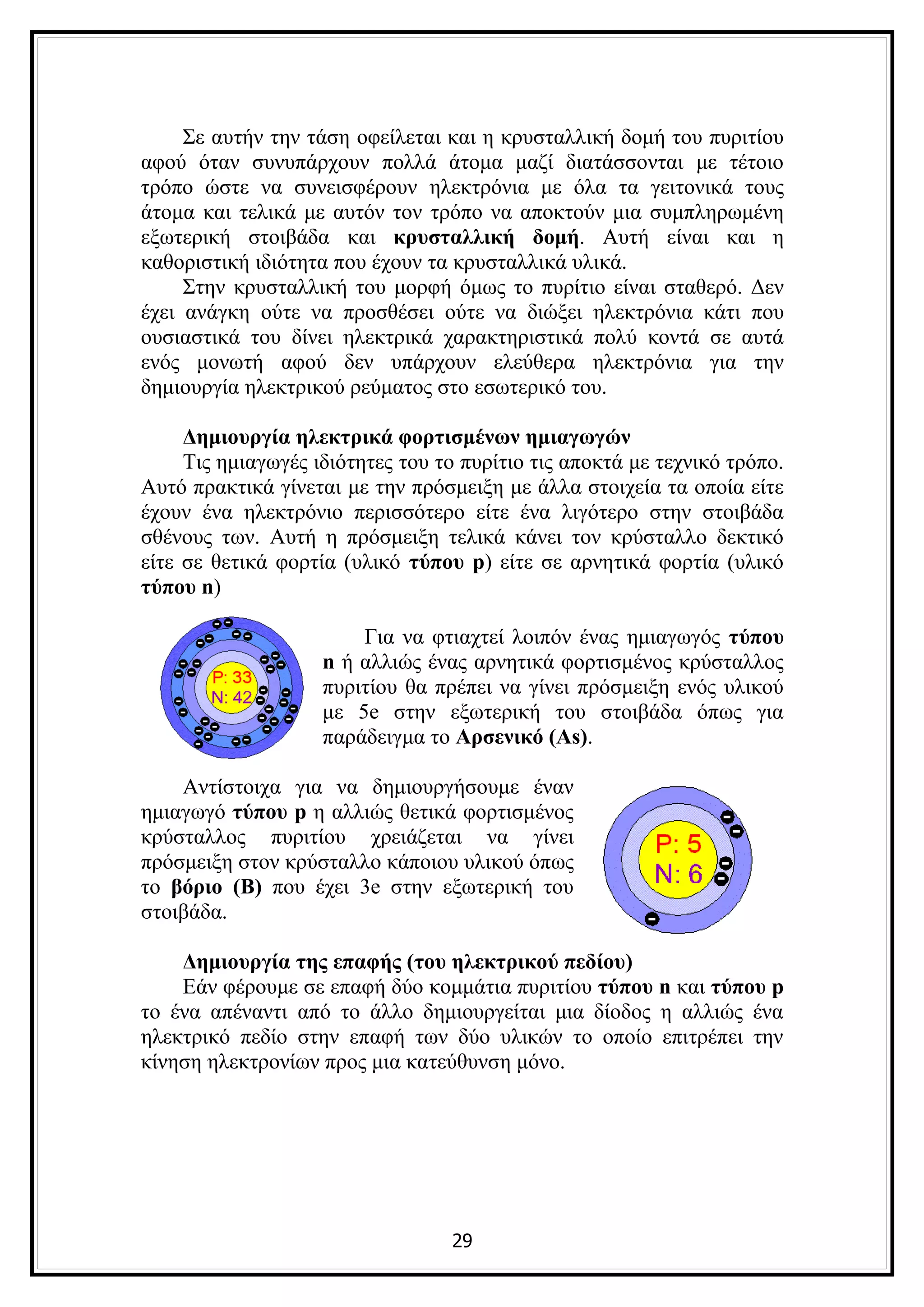 Σε αυτήν την τάση οφείλεται και η κρυσταλλική δομή του πυριτίου
αφού όταν συνυπάρχουν πολλά άτομα μαζί διατάσσονται με τέτοιο
τρόπο ώστε να συνεισφέρουν ηλεκτρόνια με όλα τα γειτονικά τους
άτομα και τελικά με αυτόν τον τρόπο να αποκτούν μια συμπληρωμένη
εξωτερική στοιβάδα και κρυσταλλική δομή. Αυτή είναι και η
καθοριστική ιδιότητα που έχουν τα κρυσταλλικά υλικά.
     Στην κρυσταλλική του μορφή όμως το πυρίτιο είναι σταθερό. Δεν
έχει ανάγκη ούτε να προσθέσει ούτε να διώξει ηλεκτρόνια κάτι που
ουσιαστικά του δίνει ηλεκτρικά χαρακτηριστικά πολύ κοντά σε αυτά
ενός μονωτή αφού δεν υπάρχουν ελεύθερα ηλεκτρόνια για την
δημιουργία ηλεκτρικού ρεύματος στο εσωτερικό του.

     Δημιουργία ηλεκτρικά φορτισμένων ημιαγωγών
     Τις ημιαγωγές ιδιότητες του το πυρίτιο τις αποκτά με τεχνικό τρόπο.
Αυτό πρακτικά γίνεται με την πρόσμειξη με άλλα στοιχεία τα οποία είτε
έχουν ένα ηλεκτρόνιο περισσότερο είτε ένα λιγότερο στην στοιβάδα
σθένους των. Αυτή η πρόσμειξη τελικά κάνει τον κρύσταλλο δεκτικό
είτε σε θετικά φορτία (υλικό τύπου p) είτε σε αρνητικά φορτία (υλικό
τύπου n)

                        Για να φτιαχτεί λοιπόν ένας ημιαγωγός τύπου
                    n ή αλλιώς ένας αρνητικά φορτισμένος κρύσταλλος
                    πυριτίου θα πρέπει να γίνει πρόσμειξη ενός υλικού
                    με 5e στην εξωτερική του στοιβάδα όπως για
                    παράδειγμα το Αρσενικό (As).

    Αντίστοιχα για να δημιουργήσουμε έναν
ημιαγωγό τύπου p η αλλιώς θετικά φορτισμένος
κρύσταλλος πυριτίου χρειάζεται να γίνει
πρόσμειξη στον κρύσταλλο κάποιου υλικού όπως
το βόριο (Β) που έχει 3e στην εξωτερική του
στοιβάδα.

    Δημιουργία της επαφής (του ηλεκτρικού πεδίου)
    Εάν φέρουμε σε επαφή δύο κομμάτια πυριτίου τύπου n και τύπου p
το ένα απέναντι από το άλλο δημιουργείται μια δίοδος η αλλιώς ένα
ηλεκτρικό πεδίο στην επαφή των δύο υλικών το οποίο επιτρέπει την
κίνηση ηλεκτρονίων προς μια κατεύθυνση μόνο.




                                  29
 