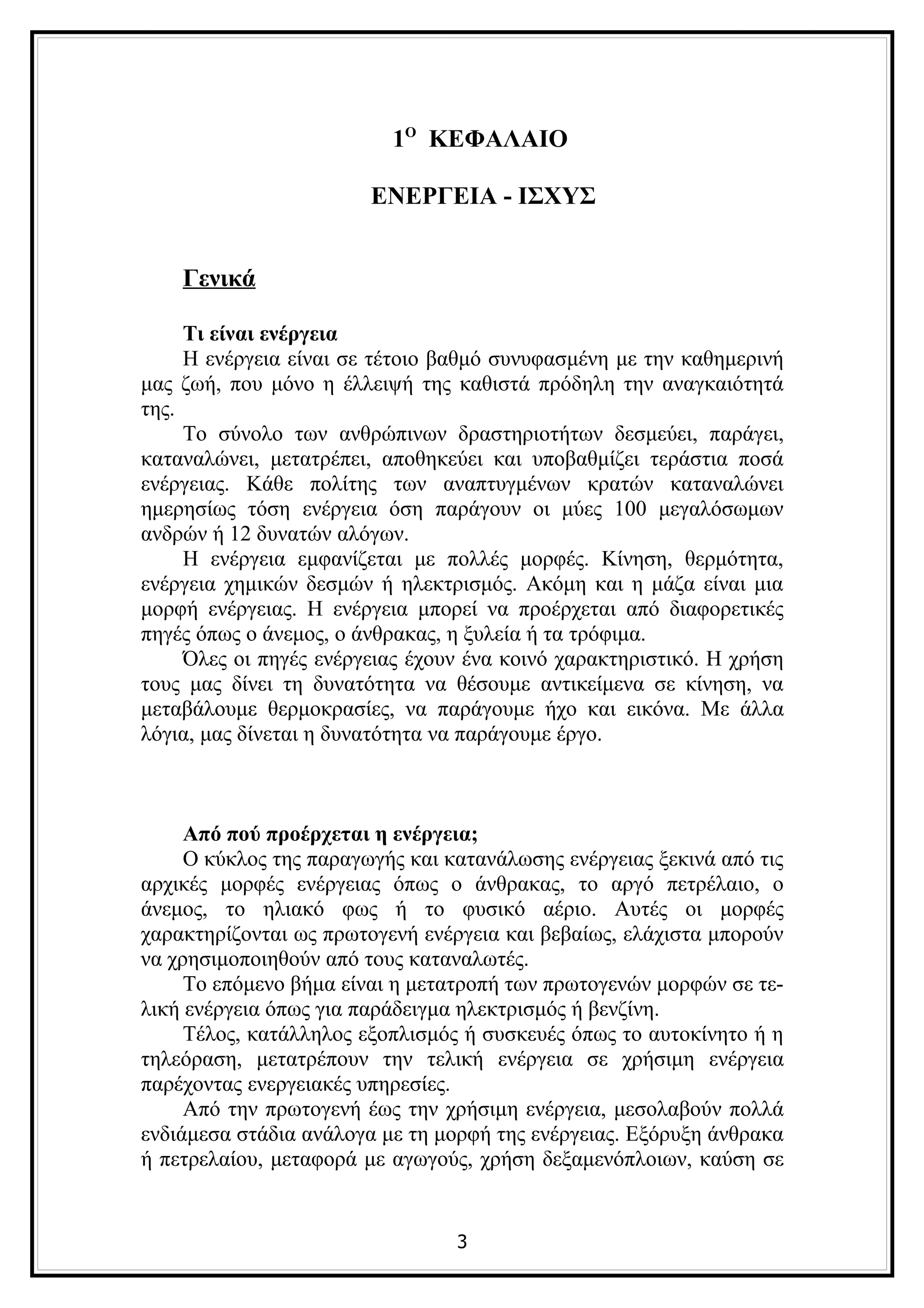 1Ο ΚΕΦΑΛΑΙΟ

                        ΕΝΕΡΓΕΙΑ - ΙΣΧΥΣ


    Γενικά

     Τι είναι ενέργεια
     Η ενέργεια είναι σε τέτοιο βαθμό συνυφασμένη με την καθημερινή
μας ζωή, που μόνο η έλλειψή της καθιστά πρόδηλη την αναγκαιότητά
της.
     Το σύνολο των ανθρώπινων δραστηριοτήτων δεσμεύει, παράγει,
καταναλώνει, μετατρέπει, αποθηκεύει και υποβαθμίζει τεράστια ποσά
ενέργειας. Κάθε πολίτης των αναπτυγμένων κρατών καταναλώνει
ημερησίως τόση ενέργεια όση παράγουν οι μύες 100 μεγαλόσωμων
ανδρών ή 12 δυνατών αλόγων.
     Η ενέργεια εμφανίζεται με πολλές μορφές. Κίνηση, θερμότητα,
ενέργεια χημικών δεσμών ή ηλεκτρισμός. Ακόμη και η μάζα είναι μια
μορφή ενέργειας. Η ενέργεια μπορεί να προέρχεται από διαφορετικές
πηγές όπως ο άνεμος, ο άνθρακας, η ξυλεία ή τα τρόφιμα.
     Όλες οι πηγές ενέργειας έχουν ένα κοινό χαρακτηριστικό. Η χρήση
τους μας δίνει τη δυνατότητα να θέσουμε αντικείμενα σε κίνηση, να
μεταβάλουμε θερμοκρασίες, να παράγουμε ήχο και εικόνα. Με άλλα
λόγια, μας δίνεται η δυνατότητα να παράγουμε έργο.



     Από πού προέρχεται η ενέργεια;
     Ο κύκλος της παραγωγής και κατανάλωσης ενέργειας ξεκινά από τις
αρχικές μορφές ενέργειας όπως ο άνθρακας, το αργό πετρέλαιο, ο
άνεμος, το ηλιακό φως ή το φυσικό αέριο. Αυτές οι μορφές
χαρακτηρίζονται ως πρωτογενή ενέργεια και βεβαίως, ελάχιστα μπορούν
να χρησιμοποιηθούν από τους καταναλωτές.
     Το επόμενο βήμα είναι η μετατροπή των πρωτογενών μορφών σε τε-
λική ενέργεια όπως για παράδειγμα ηλεκτρισμός ή βενζίνη.
     Τέλος, κατάλληλος εξοπλισμός ή συσκευές όπως το αυτοκίνητο ή η
τηλεόραση, μετατρέπουν την τελική ενέργεια σε χρήσιμη ενέργεια
παρέχοντας ενεργειακές υπηρεσίες.
     Από την πρωτογενή έως την χρήσιμη ενέργεια, μεσολαβούν πολλά
ενδιάμεσα στάδια ανάλογα με τη μορφή της ενέργειας. Εξόρυξη άνθρακα
ή πετρελαίου, μεταφορά με αγωγούς, χρήση δεξαμενόπλοιων, καύση σε


                                 3
 