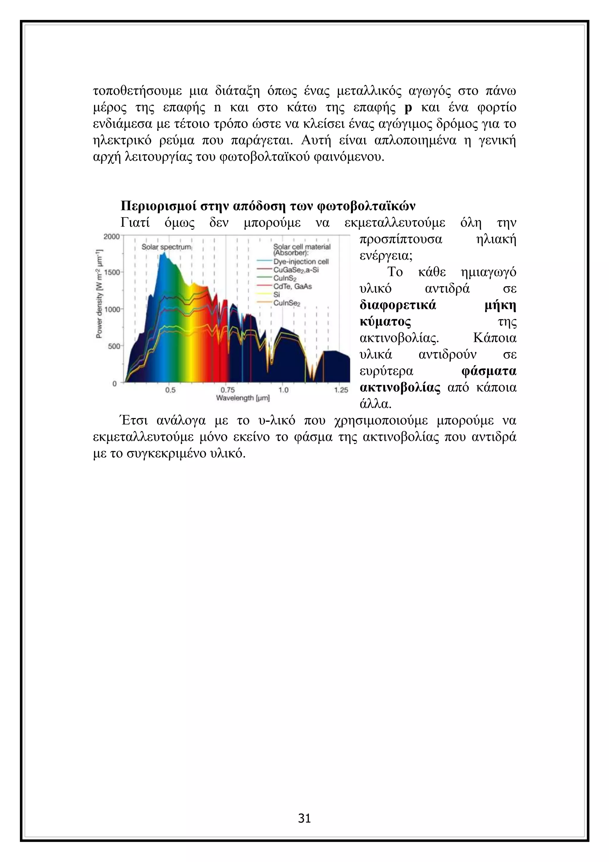 τοποθετήσουμε μια διάταξη όπως ένας μεταλλικός αγωγός στο πάνω
μέρος της επαφής n και στο κάτω της επαφής p και ένα φορτίο
ενδιάμεσα με τέτοιο τρόπο ώστε να κλείσει ένας αγώγιμος δρόμος για το
ηλεκτρικό ρεύμα που παράγεται. Αυτή είναι απλοποιημένα η γενική
αρχή λειτουργίας του φωτοβολταϊκού φαινόμενου.


     Περιορισμοί στην απόδοση των φωτοβολταϊκών
     Γιατί όμως δεν μπορούμε να εκμεταλλευτούμε όλη την
                                        προσπίπτουσα       ηλιακή
                                        ενέργεια;
                                             Το κάθε ημιαγωγό
                                        υλικό      αντιδρά     σε
                                        διαφορετικά         μήκη
                                        κύματος               της
                                        ακτινοβολίας.      Κάποια
                                        υλικά     αντιδρούν    σε
                                        ευρύτερα         φάσματα
                                        ακτινοβολίας από κάποια
                                        άλλα.
     Έτσι ανάλογα με το υ-λικό που χρησιμοποιούμε μπορούμε να
εκμεταλλευτούμε μόνο εκείνο το φάσμα της ακτινοβολίας που αντιδρά
με το συγκεκριμένο υλικό.




                                 31
 