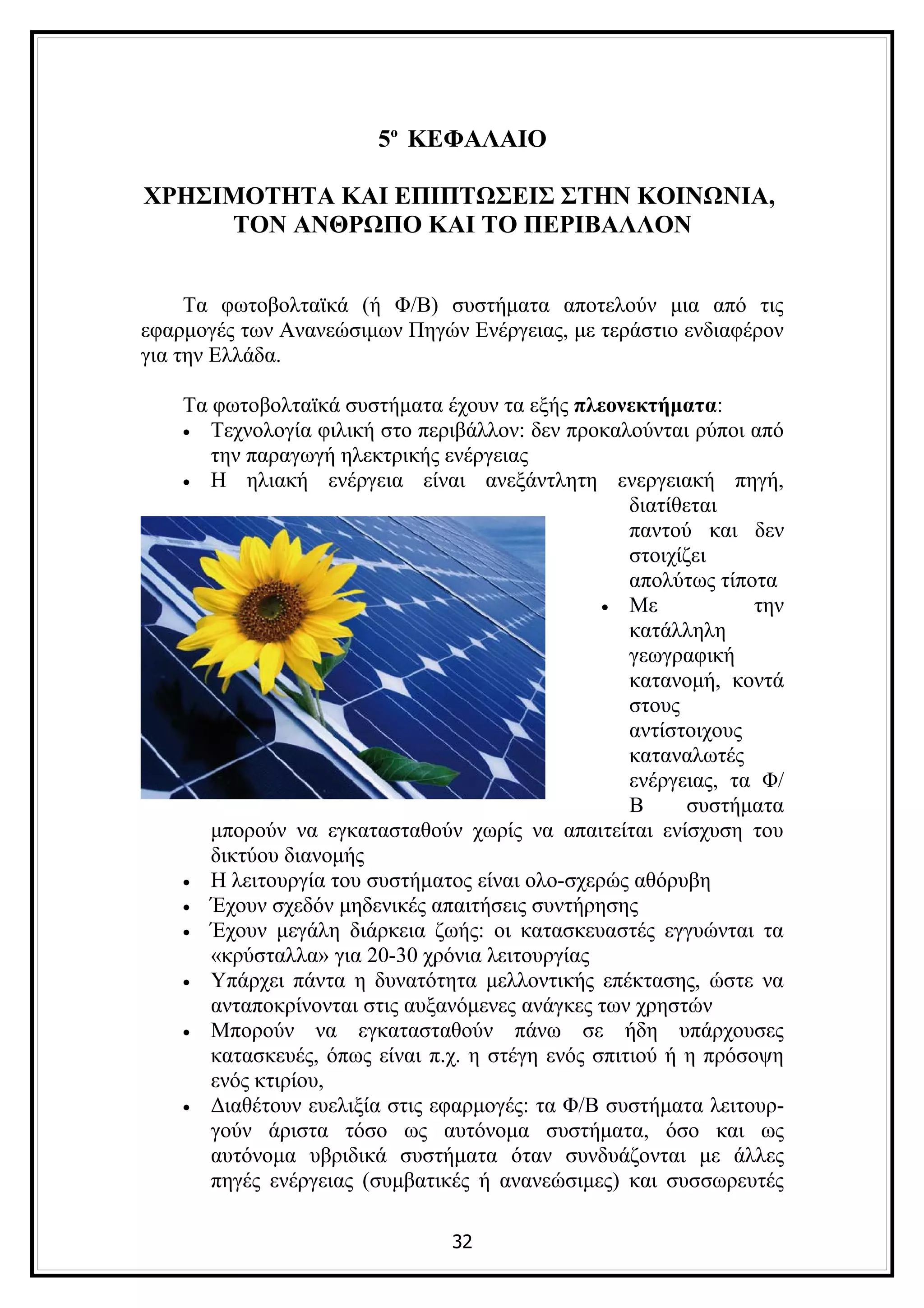5ο ΚΕΦΑΛΑΙΟ

ΧΡΗΣΙΜΟΤΗΤΑ ΚΑΙ ΕΠΙΠΤΩΣΕΙΣ ΣΤΗΝ ΚΟΙΝΩΝΙΑ,
     ΤΟΝ ΑΝΘΡΩΠΟ ΚΑΙ ΤΟ ΠΕΡΙΒΑΛΛΟΝ


     Τα φωτοβολταϊκά (ή Φ/Β) συστήματα αποτελούν μια από τις
εφαρμογές των Ανανεώσιμων Πηγών Ενέργειας, με τεράστιο ενδιαφέρον
για την Ελλάδα.

    Τα φωτοβολταϊκά συστήματα έχουν τα εξής πλεονεκτήματα:
    • Τεχνολογία φιλική στο περιβάλλον: δεν προκαλούνται ρύποι από
       την παραγωγή ηλεκτρικής ενέργειας
    • Η ηλιακή ενέργεια είναι ανεξάντλητη ενεργειακή πηγή,
                                                    διατίθεται
                                                    παντού και δεν
                                                    στοιχίζει
                                                    απολύτως τίποτα
                                                 • Με            την
                                                    κατάλληλη
                                                    γεωγραφική
                                                    κατανομή, κοντά
                                                    στους
                                                    αντίστοιχους
                                                    καταναλωτές
                                                    ενέργειας, τα Φ/
                                                    Β      συστήματα
       μπορούν να εγκατασταθούν χωρίς να απαιτείται ενίσχυση του
       δικτύου διανομής
    • Η λειτουργία του συστήματος είναι ολο-σχερώς αθόρυβη
    • Έχουν σχεδόν μηδενικές απαιτήσεις συντήρησης
    • Έχουν μεγάλη διάρκεια ζωής: οι κατασκευαστές εγγυώνται τα
       «κρύσταλλα» για 20-30 χρόνια λειτουργίας
    • Υπάρχει πάντα η δυνατότητα μελλοντικής επέκτασης, ώστε να
       ανταποκρίνονται στις αυξανόμενες ανάγκες των χρηστών
    • Μπορούν να εγκατασταθούν πάνω σε ήδη υπάρχουσες
       κατασκευές, όπως είναι π.χ. η στέγη ενός σπιτιού ή η πρόσοψη
       ενός κτιρίου,
    • Διαθέτουν ευελιξία στις εφαρμογές: τα Φ/Β συστήματα λειτουρ-
       γούν άριστα τόσο ως αυτόνομα συστήματα, όσο και ως
       αυτόνομα υβριδικά συστήματα όταν συνδυάζονται με άλλες
       πηγές ενέργειας (συμβατικές ή ανανεώσιμες) και συσσωρευτές

                                32
 